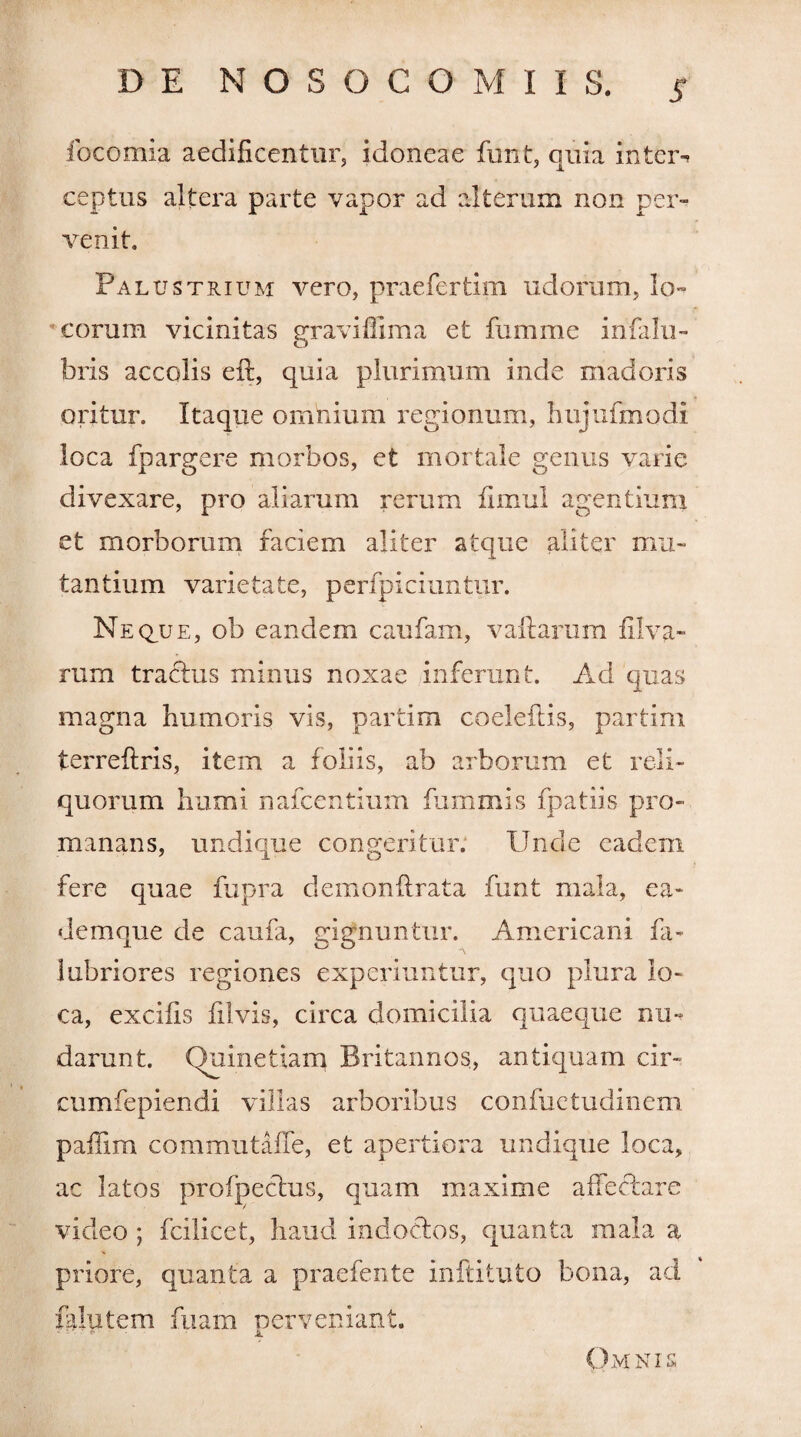 focomia aedificentur, idoneae funt, quia inter¬ ceptus altera parte vapor ad alterum non per¬ venit. Palustrium vero, praefertim udorum, lo¬ georum vicinitas gravidima et fumme infalli¬ bris accolis eft, quia plurimum inde madoris oritur. Itaque omnium regionum, hujufmodi loca fpargere morbos, et mortale genus varie divexare, pro aliarum rerum fimul agentium et morborum faciem aliter atque aliter mu¬ tantium varietate, perfpiciuntur. Neque, ob eandem caufam, vaftarum filva» rum tradtus minus noxae inferunt. Ad quas magna humoris vis, partim coeleflis, partim terreftris, item a foliis, ab arborum et reli¬ quorum humi nafcentium fummis fpatiis pro- manans, undique congeritur. Unde eadem fere quae fupra demonftrata furit mala, ea- demque de caufa, gignuntur. Americani fa- lubriores regiones experiuntur, quo plura lo¬ ca, excifis filvis, circa domicilia quaeque nu¬ darunt. (duinetiam Britannos, antiquam cir~ cumfepiendi villas arboribus confuetudinem paffim commutaffe, et apertiora undique loca, ac latos pro (pectus, quam maxime affectare video ; fcilicet, haud indoctos, quanta mala a priore, quanta a praefente inftituto bona, ad falutem fuam perveniant. Omnis