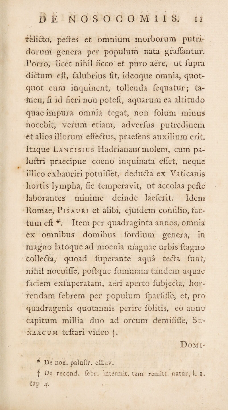 relicto, peftes et omnium morborum putri¬ dorum genera per populum nata graffantur. Porro, licet nihil ficco et puro aere, ut fupra dictum eft, falubrius fit, ideoque omnia, quot¬ quot eum inquinent, tollenda fequatur; ta¬ men, fi id fieri non potefl, aquarum ea altitudo quae impura omnia tegat, non folum minus nocebit, verum etiam, adverfus putredinem et alios illorum effetius, praefens auxilium erit. Itaque Lancisius Hadrianam molem, cum pa- luftri praecipue coeno inquinata effet, neque illico exhauriri potuififet, dedutla ex Vaticanis hortis lympha, fle temperavit, ut accolas pefte laborantes minime deinde laeferit. idem Romae, Pisauri et alibi, ejufdem confilio, fac¬ tum efi: Item per quadraginta annos, omnia ex omnibus domibus fordium genera, in magno latoque ad moenia magnae urbis ftagno collecta, quoad fuperante aqua tecta' funt, nihil nocuiffc, pofirque fummam tandem aquae faciem exfuperatam, aeri aperto fubjetta, hor- i tendam febrem per populum fparfiiTe, et, pro quadragenis quotannis perire folitis, eo anno capitum millia duo ad ortum demifiife, Se- na acu m teftari video +. 6 Domi- # De nox. paluftr. efHuv. j f De recond. febr. mtermit. tam remitt. natur, 1, i, C3p /i* *