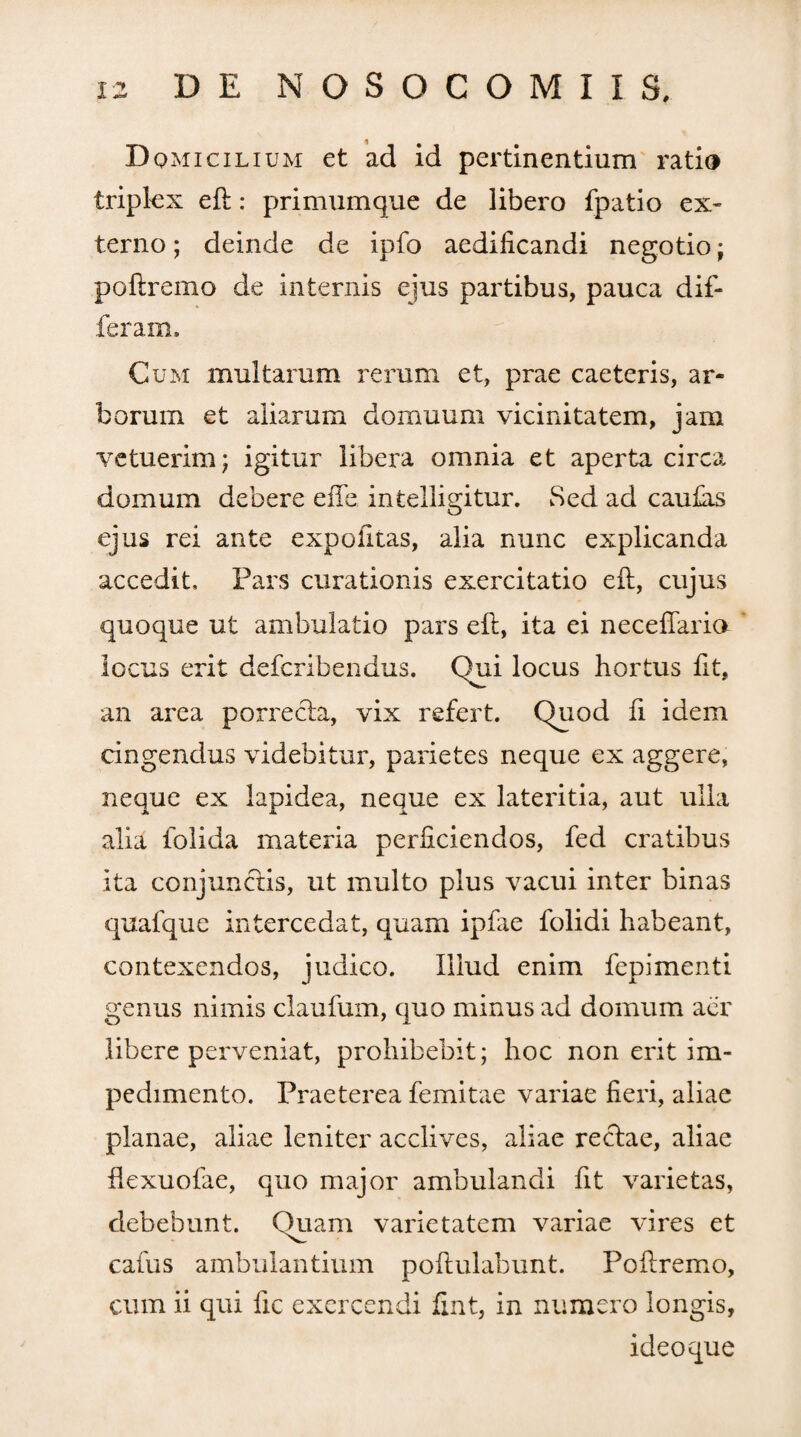 Dqmicilium et ad id pertinentium ratio triplex eft: primumque de libero fpatio ex¬ terno ; deinde de ipfo aedificandi negotio; poftremo de internis ejus partibus, pauca dif¬ feram. Cum multarum rerum et, prae caeteris, ar¬ borum et aliarum domuum vicinitatem, jam vetuerim; igitur libera omnia et aperta circa domum debere effe intelligitur. Sed ad caufiis ejus rei ante expolitas, alia nunc explicanda accedit. Pars curationis exercitatio eft, cujus quoque ut ambulatio pars eft, ita ei neceftaria locus erit defcribendus. Qui locus hortus fit, an area porrecta, vix refert. Quod fi idem cingendus videbitur, parietes neque ex aggere, neque ex lapidea, neque ex lateritia, aut ulla alia folida materia perficiendos, fed cratibus ita conjunctis, ut multo plus vacui inter binas quafque intercedat, quam ipfae folidi habeant, contexendos, judico. Illud enim fepimenti genus nimis claufum, quo minus ad domum aer libere perveniat, prohibebit; hoc non erit im¬ pedimento. Praeterea femitae variae fieri, aliae planae, aliae leniter acclives, aliae rectae, aliae ftexuofae, quo major ambulandi fit varietas, debebunt. Quam varietatem variae vires et caius ambulantium poftulabunt. Poftremo, cum ii qui fic exercendi fint, in numero longis, ideoque