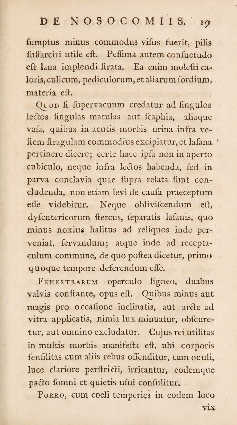 fumptus minus commodus vifus fuerit, pilis fuffarciri utile eft. Peffima autem confuetudo eft lana implendi ftrata. Ea enim molefti ca¬ loris, culicum, pediculorum, et aliarum fordium, materia eft. Quod fi fupervacuum credatur ad fingulos lectos lingulas matulas aut fcaphia, aliaque vafa, quibus in acutis morbis urina infra ve- flem ftragulam commodius excipiatur, et lafana * pertinere dicere; certe haec ipfa non in aperto cubiculo, neque infra letftos habenda, fed in parva conclavia quae fupra relata funt con¬ cludenda, non etiam levi de caufa praeceptum effe videbitur. Neque oblivifcendum eft, dyfentericorum ftercus, feparatis lafanis, quo minus noxius halitus ad reliquos inde per¬ veniat, fervandum; atque inde ad recepta¬ culum commune, de quo poftea dicetur, primo quoque tempore deferendum efte. Fenestrarum operculo ligneo, duabus valvis conflante, opus eft. Quibus minus aut magis pro occaftone inclinatis, aut arci e ad vitra applicatis, nimia lux minuatur, obfcure- tur, aut omnino excludatur. Cujus rei utilitas in multis morbis manifefta eft, ubi corporis fenftlitas cum aliis rebus offenditur, tum oculi, luce clariore perftri&i, irritantur, eodemque pario fomni et quietis ufui confulitur. Porro, cum coeli temperies in eodem loco vix