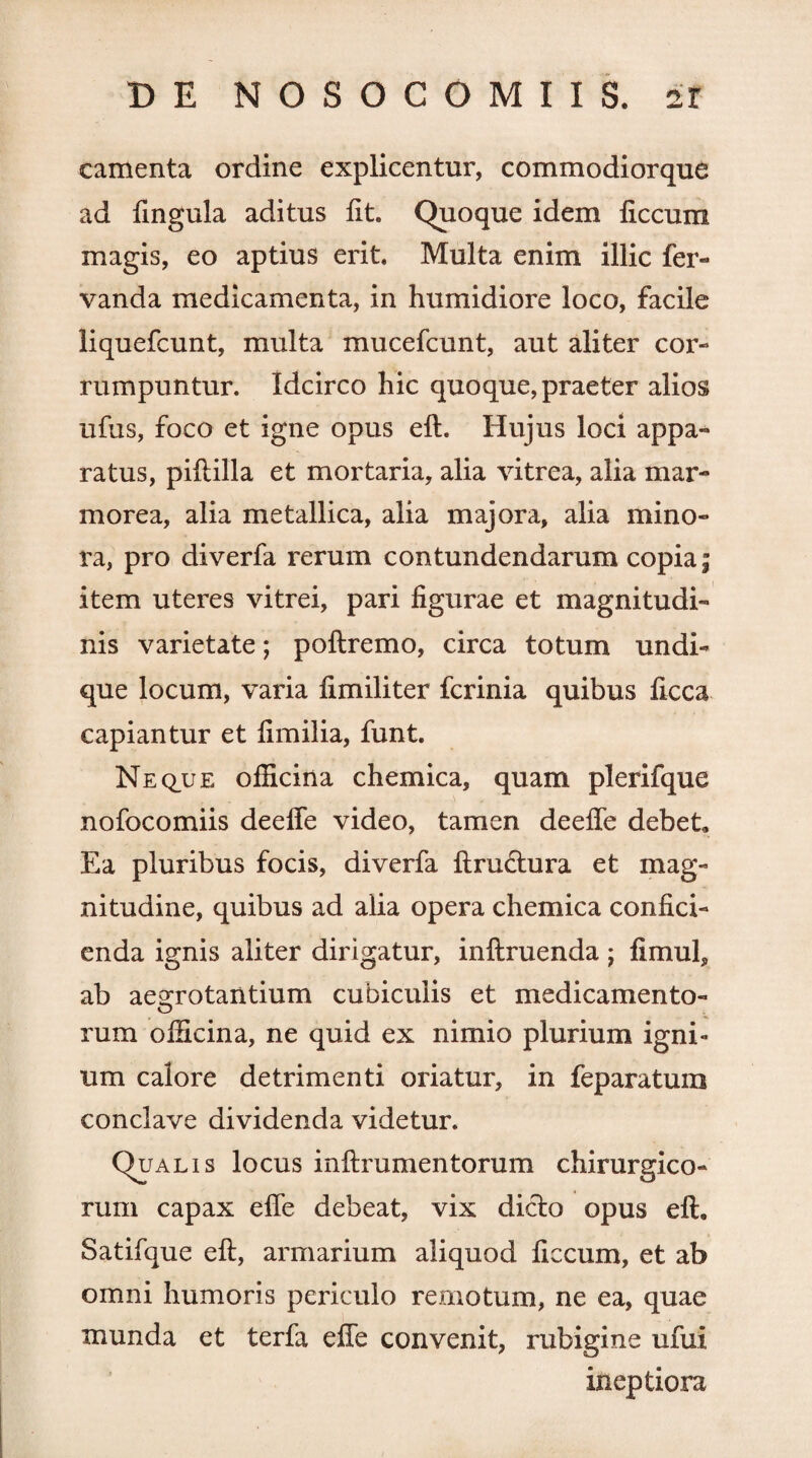 camenta ordine explicentur, commodiorque ad lingula aditus lit. Quoque idem ficcum magis, eo aptius erit. Multa enim illic fer- vanda medicamenta, in humidiore loco, facile liquefcunt, multa mucefcunt, aut aliter cor¬ rumpuntur. Idcirco hic quoque, praeter alios ufus, foco et igne opus eft. Hujus loci appa¬ ratus, piftilla et mortaria, alia vitrea, alia mar¬ morea, alia metallica, alia majora, alia mino¬ ra, pro diverfa rerum contundendarum copia; item uteres vitrei, pari figurae et magnitudi¬ nis varietate; poftremo, circa totum undi¬ que locum, varia fimiliter fcrinia quibus ficca capiantur et fimilia, funt. Neque officina chemica, quam plerifque nofocomiis deeffe video, tamen deeffe debet, Ea pluribus focis, diverfa ftructura et mag¬ nitudine, quibus ad alia opera chemica confici¬ enda ignis aliter dirigatur, inftruenda ; fimuf, ab aegrotantium cubiculis et medicamento- rum officina, ne quid ex nimio plurium igni¬ um calore detrimenti oriatur, in feparatum conclave dividenda videtur. Qualis locus inftrumentorum chirurgico¬ rum capax effe debeat, vix dicio opus eft. Satifque eft, armarium aliquod ficcum, et ab omni humoris periculo remotum, ne ea, quae munda et terfa effe convenit, rubigine ufui ineptiora