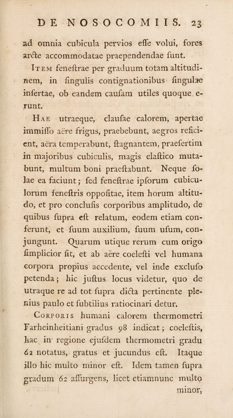 ad omnia cubicula pervios effe volui, fores arcte accommodatae praependendae funt. Item feneftrae per graduum totam altitudi¬ nem, in fingulis contignationibus lingulae infertae, ob eandem caufam utiles quoque e- runt. Hae utraeque, claufae calorem, apertae immiftb aere frigus, praebebunt, aegros refici¬ ent, aera temperabunt, ftagnantem, praefertim in majoribus cubiculis, magis elaftico muta¬ bunt, multum boni praeftabunt. Neque fo- lae ea faciunt; fed feneftrae ipforum cubicu¬ lorum feneftris oppofitae, item horum altitu¬ do, et pro conclufts corporibus amplitudo, de quibus fupra eft relatum, eodem etiam com ferunt, et fuum auxilium, fuum ufum, con¬ jungunt. Quarum utique rerum cum origo iimplicior fit, et ab aere coelefti vel humana corpora propius accedente, vel inde exclufo petenda; hic juftus locus videtur, quo dc utraque re ad tot fupra di<fta pertinente ple¬ nius paulo et ftibtiiius ratiocinari detur. Corporis humani calorem thermometri Farheinheitiani gradus 98 indicat; coeleftis, hac in regione ejufdem thermometri gradu 62 notatus, gratus et jucundus eft. Itaque illo hic multo minor eft. Idem tamen fupra gradum 62 affurgens, licet etiamnunc multo illinor,