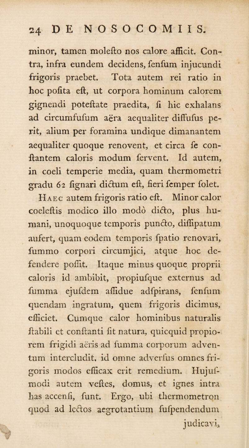 minor, tamen molefto nos calore afficit. Con« tra, infra eundem decidens, fenfum injucundi frigoris praebet. Tota autem rei ratio in hoc polita eft, ut corpora hominum calorem gignendi poteftate praedita, li hic exhalans ad circumfufum aera aequaliter diffufus pe¬ rit, alium per foramina undique dimanantem aequaliter quoque renovent, et circa fe con¬ flantem caloris modum fervent. Id autem, in coeli temperie media, quam thermometri gradu 62 fignari dictum eft, fieri femper folet. Haec autem frigoris ratio eft. Minor calor coeleftis modico illo modo dicto, plus hu¬ mani, unoquoque temporis puncto, dillipatum aufert, quam eodem temporis fpatio renovari, fummo corpori circumjici, atque hoc de¬ fendere pofiit. Itaque minus quoque proprii caloris id ambibit, propiufque externus ad fumma ejufdem afiidue adfpirans, fenfum quendam ingratum, quem frigoris dicimus, efficiet. Cumque calor hominibus naturalis flabili et conflanti fit natura, quicquid propio¬ rem frigidi aeris ad fumma corporum adven¬ tum intercludit, id omne adverfus omnes fri¬ goris modos efficax erit remedium. Hujuf- modi autem veftes, domus, et ignes intra has accenfi, funt. Ergo, ubi thermometron quod ad lectos aegrotantium fufpendendum judicavi.