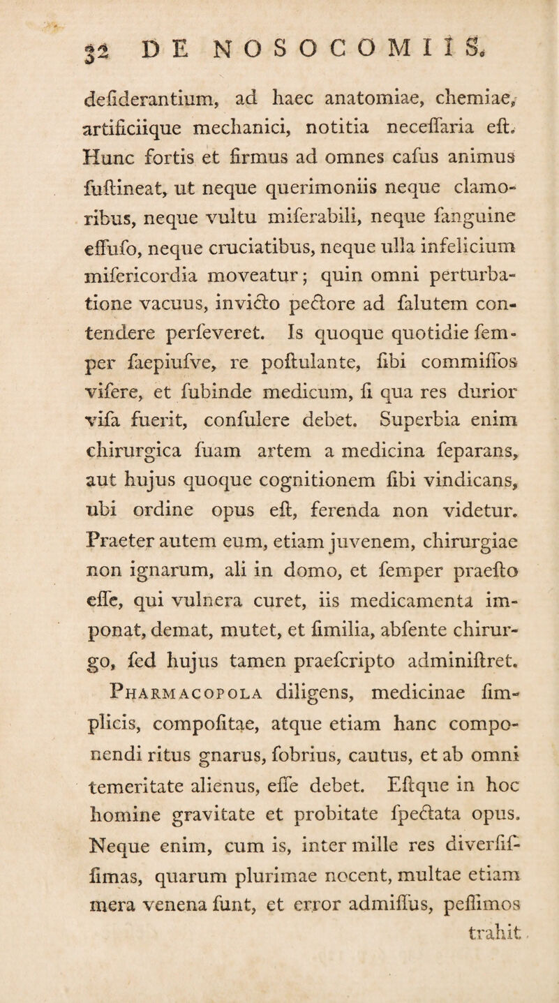 defiderantium, ad haec anatomiae, chemiae, artificiique mechanici, notitia neceflaria eft. Hunc fortis et firmus ad omnes cafus animus fuftineat, ut neque querimoniis neque clamo¬ ribus, neque vultu miferabili, neque fanguine effufo, neque cruciatibus, neque ulla infelicium mifericordia moveatur; quin omni perturba¬ tione vacuus, in vitio pectore ad falutem con¬ tendere perfeveret. Is quoque quotidie fem- per faepiufve, re poiiulante, fibi commifios vifere, et fubinde medicum, fi qua res durior vifa fuerit, confulere debet. Superbia enim chirurgica fuam artem a medicina feparans, aut hujus quoque cognitionem fibi vindicans, ubi ordine opus eft, ferenda non videtur. Praeter autem eum, etiam juvenem, chirurgiae non ignarum, ali in domo, et femper praefto efle, qui vulnera curet, iis medicamenta im¬ ponat, demat, mutet, et fimi lia, abfente chirur¬ go, fed hujus tamen praefcripto adminiftret. Pharmacopola diligens, medicinae fim- plicis, compofitae, atque etiam hanc compo¬ nendi ritus gnarus, fobrius, cautus, et ab omni temeritate alienus, effe debet. Eftque in hoc homine gravitate et probitate fpe&ata opus. Neque enim, cum is, inter mille res diverfif* fimas, quarum plurimae nocent, multae etiam mera venena funt, et error admifius, peffimos trahit