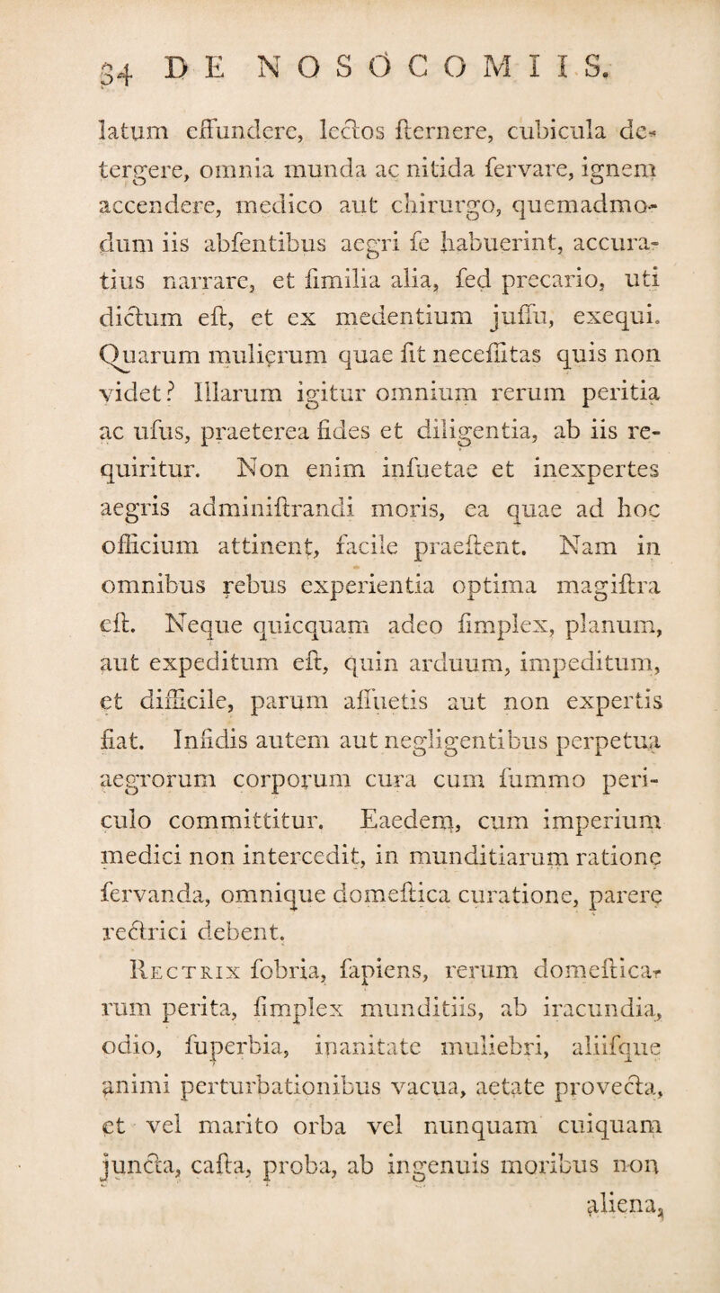 latum effundere, Icelos flernere, cubicula de* tergere, omnia munda ac nitida fervare, ignem accendere, medico aut chirurgo, quemadmo¬ dum iis abfentibus aegri fe habuerint, accura¬ tius narrare, et fimilia alia, fed precario, uti dictum eft, et ex medentium juflu, exequi. Quarum mulierum quae fit neceffitas quis non videt? Illarum igitur omnium rerum peritia ac ufus, praeterea fides et diligentia, ab iis re¬ quiritur. Non enim infuetae et inexpertes aegris adminiftrandi moris, ea quae ad hoc officium attinent, facile praedent. Nam in * omnibus rebus experientia optima magiftra eft. Neque quicquam adeo iimplex, planum, aut expeditum eft, quin arduum, impeditum, et difficile, parum afluetis aut non expertis fiat. Infidis autem aut negligentibus perpetua aegrorum corporum cura cum fummo peri¬ culo committitur. Eaedem, cum imperium medici non intercedit, in munditiarum ratione fervanda, omnique domeftica curatione, parere reftrici debent. Rectrix fobria, fapiens, rerum domeftica* rum perita, Iimplex munditiis, ab iracundia, odio, fuperbia, inanitate muliebri, aliifque animi perturbationibus vacua, aetate provecta, et vel marito orba vel nunquam cuiquam juncta, cafta, proba, ab ingenuis moribus non aliena,