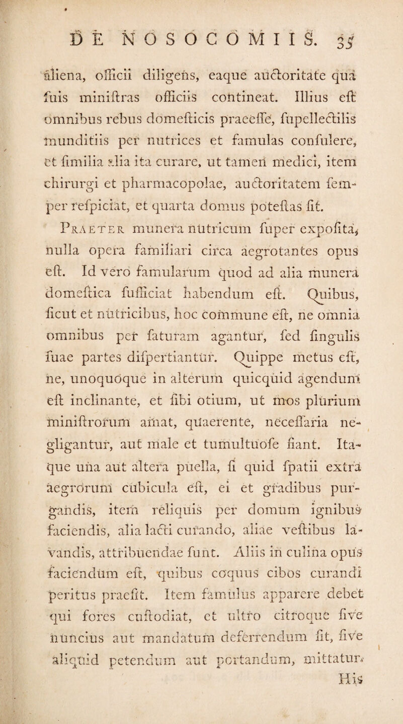 9 DE NOSOCOMIIS. 3^ aliena, officii diligens, eaque aucloritate qua fuis miniftras officiis contineat. Illius eft; omnibus rebus ddmefticis praeefle, fupelleclilis munditiis per nutrices et famulas confidere, et fimilia Mia ita curare, ut tameri medici, item chirurgi et pharmacopolae, auctoritatem fem- per refpiciat, et quarta domus poteilas fit. Praeter munera nutricum fuper expolita* nulla opera familiari circa aegrotantes opus eft. Id vero famularum quod ad alia munera domeftica fufficiat habendum eft. Quibus, ficut et nutricibus, hoc commune eft, ne omnia omnibus per faturam agantur, fed lingulis fuae partes difpertiantur. Quippe metus eft, ne, unoquoque in alterum quicquid agendum eft inclinante, et flbi otium, ut mos plurium miniftrorum ailiat, quaerente, neceffaria ne- gligantur, aut male et tumultuofe fiant. Ita¬ que una aut altera puella, fi quid fpatii extra aegrorum cubicula eft, ei et gradibus pur¬ gandis, item reliquis per domum ignibus faciendis, alia ladii curando, aliae veftibus la¬ vandis, attribuendae funt. Aliis iri culina opus faciendum eft, quibus coquus cibos curandi peritus praefit. Item famulus apparere debet qui fores cuft odiat, et ultro citroque fi ve htincius aut mandatum deferrendum fit, five aliquid petendum aut portandum, mittatur*