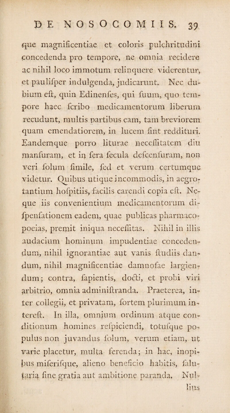 que magnificentiae et coloris pulchritudini concedenda pro tempore, ne omnia recidere ac nihil loco immotum relinquere viderentur, et paulifper indulgenda, judicarunt. Nec du¬ bium eft, quin Edinenfes, qui fuum, quo tem¬ pore haec fcribo medicamentorum liberum recudunt, multis partibus eam, tam breviorem quam emendatiorem, in lucem fint reddituri. Eandemque porro liturae neceffitatem diu manfuram, et in fera fecula defcenfuram, non veri folum fimile, fed et verum certumque videtur. Quibus utique incommodis, in aegro¬ tantium hofpitiis, facilis carendi copia eft. Ne* que iis convenientium medicamentorum di- fpenfationem eadem, quae publicas pharmaco- poeias, premit iniqua neceffitas. Nihil in illis audacium hominum impudentiae conceden- dum, nihil ignorantiae aut vanis ftudiis clau¬ dum, nihil magnificentiae damnofae largien? dum; contra, fapientis, docti, et probi viri arbitrio, omnia adminiftranda. Praeterea, in* ter collegii, et privatam, fortem plurimum in- terefi. I11 illa, omnium ordinum atque con¬ ditionum homines refpiciendi, totufque po* pulus non juvandus folum, verum etiam, ut varie placetur, multa ferenda; in hac, inopi¬ bus miferifque, alieno beneficio habitis, falu- pdxh fine gratia aut ambitione paranda. Nui* liiis *