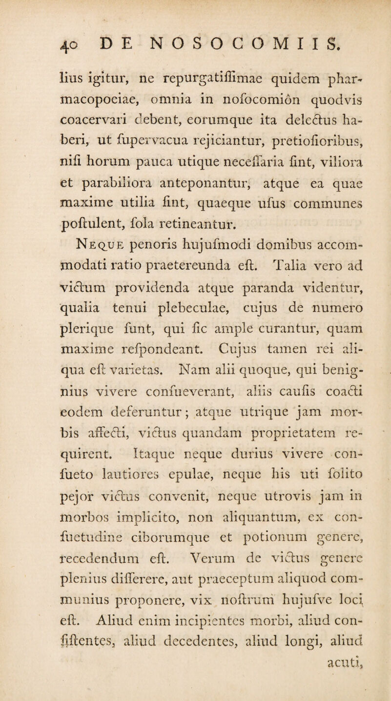 lius igitur, ne repurgatiffimae quidem phar- macopoeiae, omnia in nofocomion quodvis coacervari debent, eorumque ita delectus ha¬ beri, ut fupervacua rejiciantur, pretiofioribus, nili horum pauca utique neceffaria fmt, viliora et parabiliora anteponantur, atque ea quae maxime utilia fint, quaeque ufus communes poftulent, fola retineantur. Neque penoris hujufmodi domibus accom¬ modati ratio praetereunda eft. Talia vero ad victum providenda atque paranda videntur, qualia tenui plebeculae, cujus de numero plerique funt, qui fic ample curantur, quam maxime refpondeant. Cujus tamen rei ali¬ qua eft varietas. Nam alii quoque, qui benig¬ nius vivere confueverant, aliis caulis coacti eodem deferuntur; atque utrique jam mor¬ bis affedti, victus quandam proprietatem re¬ quirent. Itaque neque durius vivere con- fueto lautiores epulae, neque his uti folito pejor victus convenit, neque utrovis jam in morbos implicito, non aliquantum, ex con¬ fli e tu din e ciborumque et potionum genere, recedendum eft. Verum de victus genere plenius diflerere, aut praeceptum aliquod com¬ munius proponere, vix noftrum hujufve loci, eft. Aliud enim incipientes morbi, aliud con- fiftentes, aliud decedentes, aliud longi, aliud acuti,