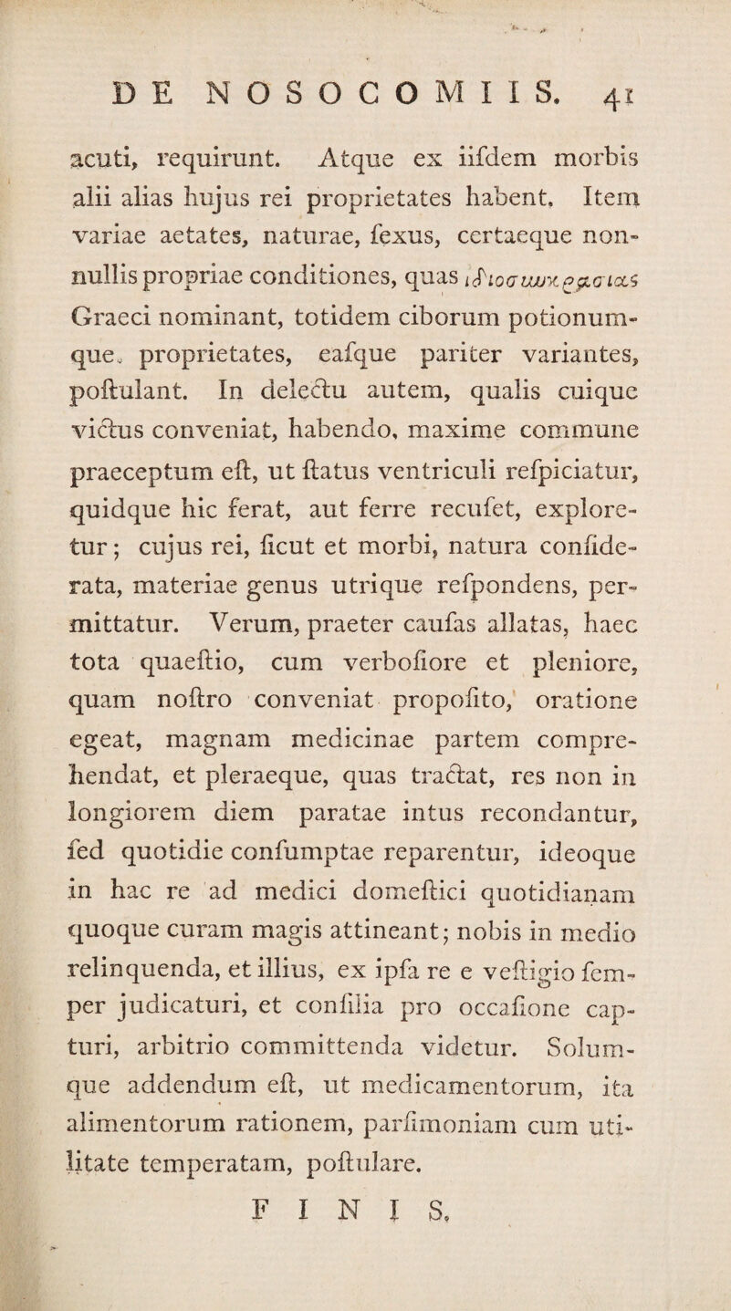 f* ... DE NOSOCOMI I S. 41 acuti, requirunt. Atque ex iifdem morbis alii alias hujus rei proprietates habent. Iteni variae aetates, naturae, fexus, certaeque non» nullis propriae conditiones, quas i<Pio(juuux£pLcricL<; Graeci nominant, totidem ciborum potionum¬ que, proprietates, eafque pariter variantes, poftulant. In delectu autem, qualis cuique victus conveniat, habendo, maxime commune praeceptum eft, ut {latus ventriculi refpiciatur, quidque hic ferat, aut ferre recufet, explore¬ tur; cujus rei, ficut et morbi, natura confide- rata, materiae genus utrique refpondens, per¬ mittatur. Verum, praeter caufas allatas, haec tota quaeftio, cum verbofiore et pleniore, quam noftro conveniat propofito, oratione egeat, magnam medicinae partem compre¬ hendat, et pleraeque, quas tractat, res non in longiorem diem paratae intus recondantur, fed quotidie confumptae reparentur, ideoque in hac re ad medici domeftici quotidianam quoque curam magis attineant; nobis in medio relinquenda, et illius, ex ipfa re e veftigio fem- per judicaturi, et confilia pro occatione cap¬ turi, arbitrio committenda videtur. Solum¬ que addendum eft, ut medicamentorum, ita alimentorum rationem, parfimoniam cum uti¬ litate temperatam, pofhilare. FINIS,