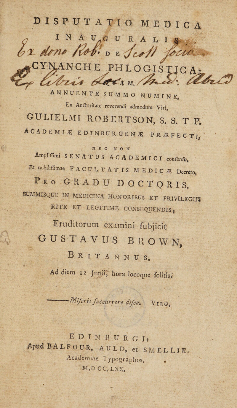 DISPUTATIO MEDICA I N A U^G U R A L I X- dfn* 'DE ,<<>, NCHE PHLOGISTJC A annuente summo numine. Ex Auttoritate reverendi admodum Viri, GULIELMI ROBERTSON, S. S. T P. ACADEMU EDINBURGENjE PRiFECTl, nec non AmplilUmi SENATUS ACADEMICI confenfo. Et nobilil&me FACULTATIS MEDICI! Decreto, Pro GRADU DOC TORIS, SUMMISQUE IN MEDICINA HONORIBUS ET PRIVILEGIIS RITE ET LEGITIME CONSEQUENDIS $ Eruditorum examini fubjicit G U ST AVUS BROWN, Britannus. Ad diem 12 Junii, hora iocoque iblitis.' -Mi/eris/accurrere difeo. Viro, EDTNRURgT» Apud BALFOUR, AULD, et SMELLl Academiae Sypographos, m;d CC, LXX.