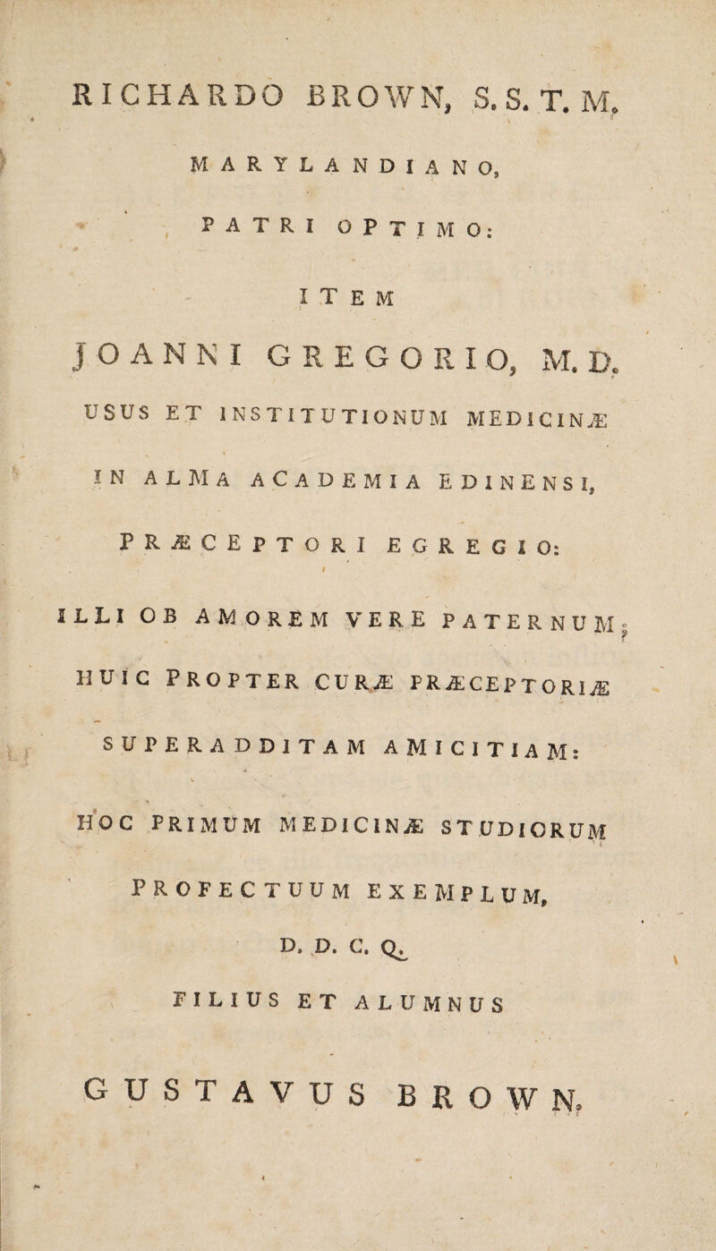 RICHARDO BROWN, S. S. T. M. V '■ * MARYLANDIANO, , PATRI OPTIMO: item JOANNI GREGORIO, M. D. ^ * USUS ET INSTITUTIONUM MEDICINA IN ALMA ACADEMIA EDINENSI, PERCEPTORI EGREGIO: I ILLI O B AMOREM VERE JPATERNUM; uuic Propter cura; praceptoria; SUPERADDITAM AMICITIAM: HOC PRIMUM medicina: STUDIORUM PROFECTUUM exemplum» D, D. C. FILIUS ET ALUMNUS GUSTAVUS BROW N.