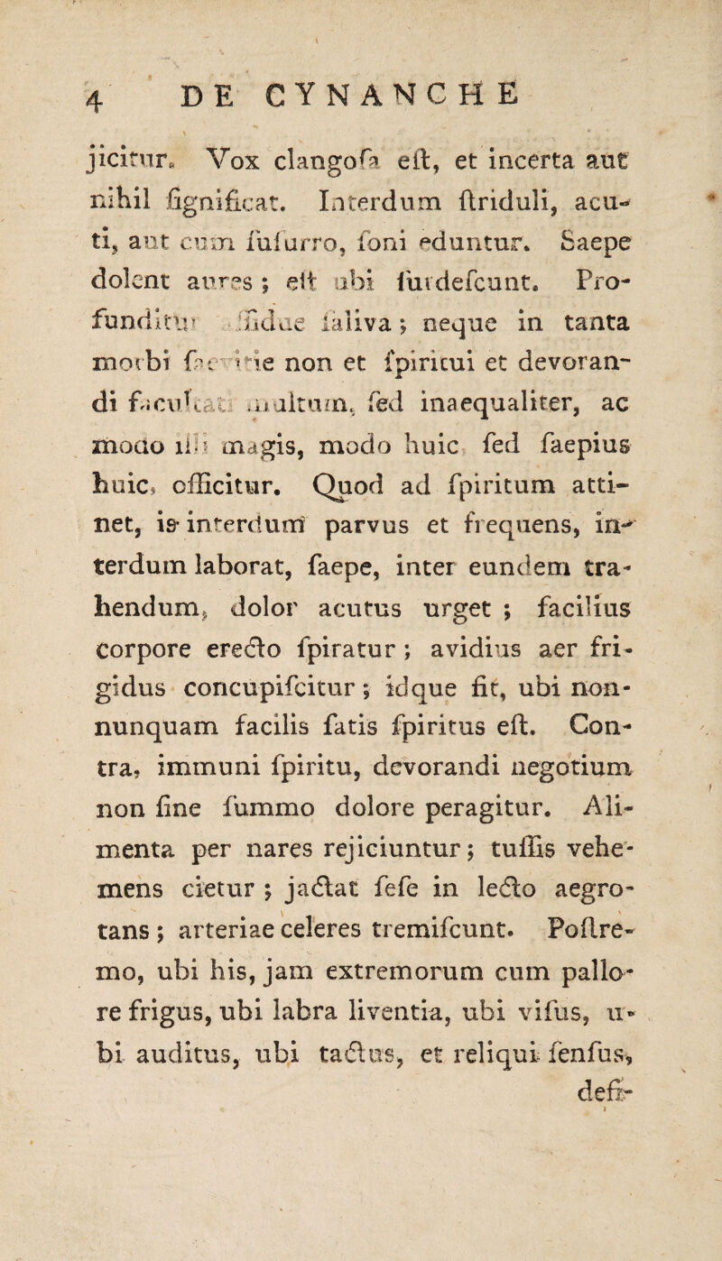 jicitnr.. Vox clangofa eft, et incerta aut ni hil Ggnificat, Interdum ftriduli, acu-* ti» aut cum lufurro, foni eduntur* Saepe dolent aures ; eit ubi fuidefcunt. Pro- fundltu» fidtie laliva; neque in tanta morbi fu He non et fpiricui et devoran¬ di facubat., multum, fed inaequaliter, ac modo ilu magis, modo huic fed faepius huic, officitur. Quod ad fpiritum atti¬ net, is- interdum parvus et frequens, iri-* terdum laborat, faepe, inter eundem tra¬ hendum* dolor acutus urget ; facilius Corpore erecfto fpiratur ; avidius aer fri¬ gidus concupifcitur; idque fit, ubi non- nunquam facilis fatis fpiritus eft. Con¬ tra? immuni fpiritu, devorandi negotium non fine fummo dolore peragitur. Ali¬ menta per nares rejiciuntur; tuffis vehe¬ mens cietur ; jadlat fefe in ledlo aegro- *** i \ tans ; arteriae celeres tremifcunt. Poftre- mo, ubi his, jam extremorum cum pallo¬ re frigus, ubi labra liventia, ubi vifus, u- bi auditus, ubi tadus, et reliqui fenfus,