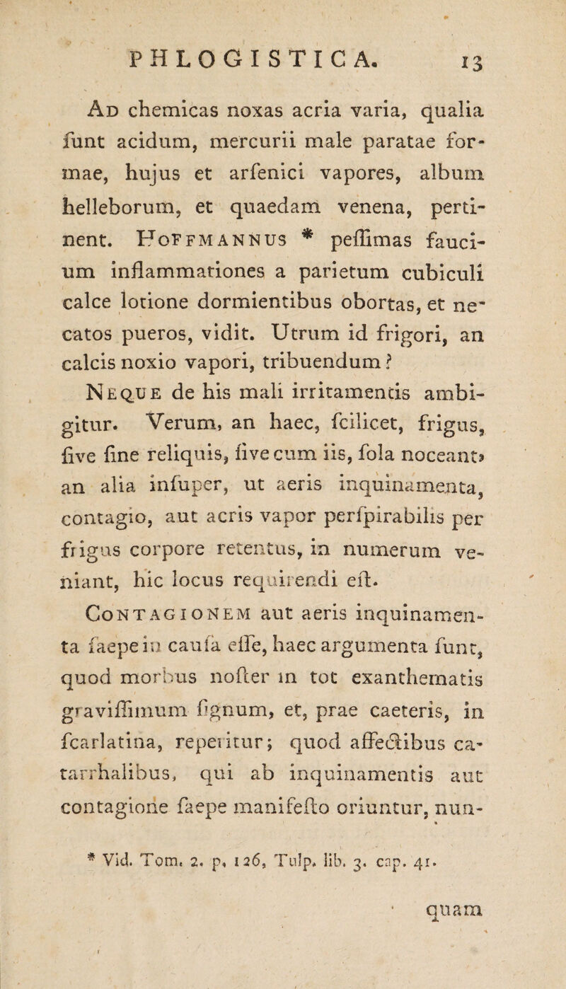 *3 Ad chemicas noxas acria varia, qualia funt acidum, mercurii male paratae for¬ mae, hujus et arfenici vapores, album helleborum, et quaedam venena, perti¬ nent. FoFfmannus * pefiimas fauci¬ um inflammationes a parietum cubiculi calce lotione dormientibus obortas, et ne* catos pueros, vidit. Utrum id frigori, an calcis noxio vapori, tribuendum ? Neque de his mali irritamentis ambi¬ gitur. Verum, an haec, fcilicet, frigus, live fine reliquis, fivecum iis, fola noceant? an alia infuper, ut aeris inquinamenta, contagio, aut acris vapor perfpirabilis per frigus corpore retentus, in numerum ve¬ niant, hic locus requirendi eft. Contagionem aut aeris inquinamen¬ ta faepein cau(a efie, haec argumenta funt, quod morbus nofter m tot exanthematis graviflimum fignum, et, prae caeteris, in fcarlatina, reperitur; quod affediibus ca- tarrhalibus, qui ab inquinamentis aut contagione faepe manifefto oriuntur, nun- * # Vid. Tom« 2. p« 126, Tulp* lib. 3. cnp. 41. quam