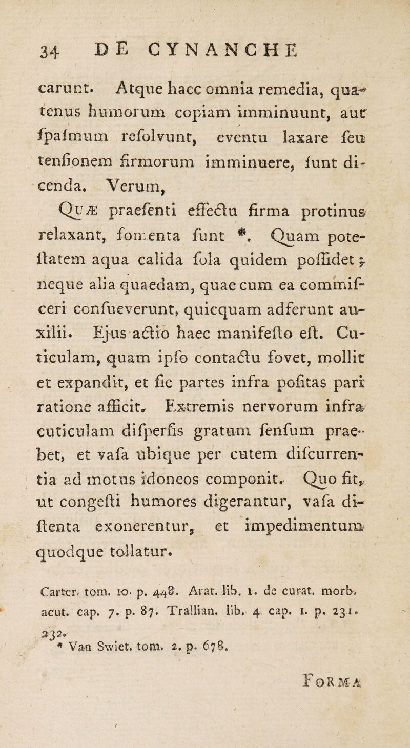 carunt. Atque haec omnia remedia, qua-* tenus humorum copiam imminuunt, aut fpafmum refolvunt, eventu laxare fen tenfionem firmorum imminuere, funt di* cenda, Verum, Qir m praefenti effectu firma protinus relaxant, fomenta funt *. Quam pote- iiatem aqua calida fola quidem poffidet *y neque alia quaedam, quae cum ea commif- ceri c-onfueverunt, quiequam adferunt au¬ xilii. Ejus adio haec manifefto eft. Cu¬ ticulam, quam ipfo contadu fovet, mollit et expandit, et fic partes infra politas pari ratione afficit» Extremis nervorum infra cuticulam difperfis gratum fenfum prae¬ bet, et vafa ubique per cutem difcurren- tia ad motus idoneos componit. Quo fit, ut congefti humores digerantur, vafa di- ftenta exonerentur, et impedimentum quodque tollatur. Carteiv tora, io- p. 448. Arat. lib. 1. de curat. morI>. aeut. cap. 7. p. 87. Trallian. lib. 4 cap. 1. p. 23.1. 232. * Van Swiet. tom. 2. p. 678. Forma /