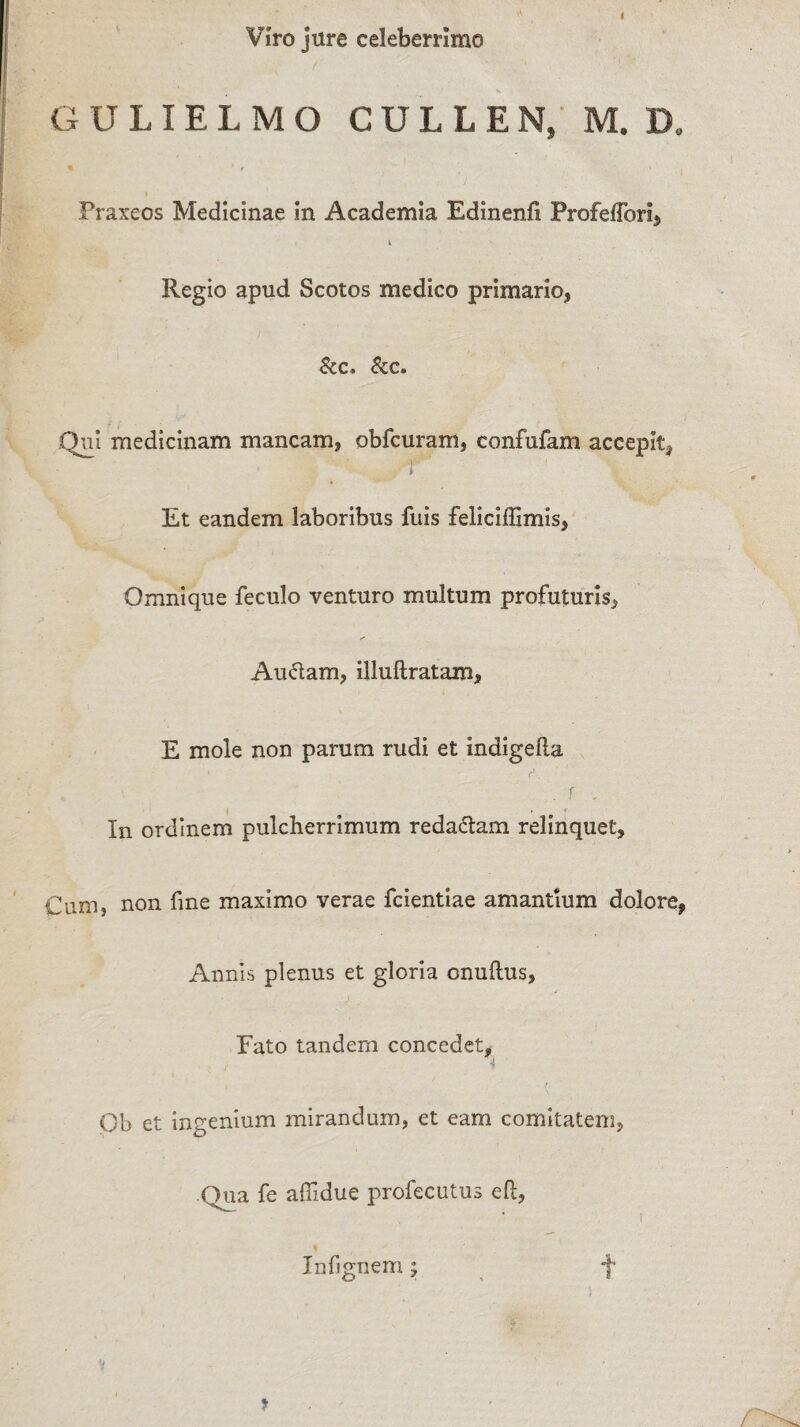 Viro jure celeberrimo GULIELMO CULLEN, M. D„ Fraxeos Medicinae in Academia Edinenfi Profefforl, i Regio apud Scotos medico primario, &c. &c. Qui medicinam mancam, obfcuram, confufam accepit, r ' Et eandem laboribus fuis feliciffimis, Omnique feculo venturo multum profuturis, Auctam, illuftratam, E mole non parum rudi et indigella ■ ■ f. . r . In ordinem pulcherrimum reda&am relinquet. Cum, non fine maximo verae fcientiae amantium dolore, Annis plenus et gloria onuftus, Fato tandem concedet, •4 Ob et ingenium mirandum, et eam comitatem, Qua fe afiidue profecutus efl:, i Infignem; f