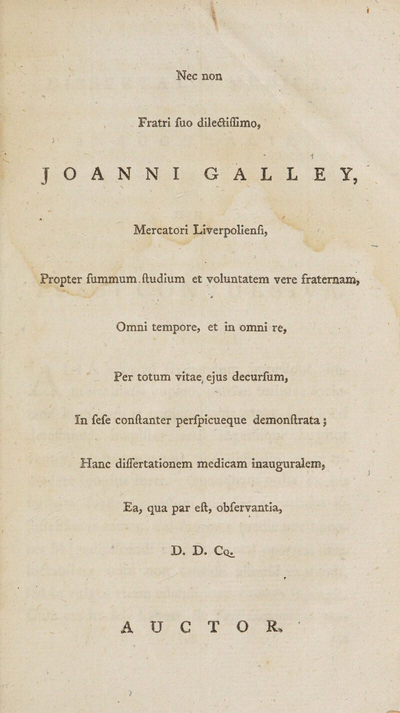 / . ' V Nec non Fratri fuo dllediffirao? i-  * i JOANNI GALLEY, < * , Mercatori Liverpolienfi, Propter fummum.ftudium et voluntatem vere fraternam, * Omni tempore, et in omni re? .... ' / Per totum vitae ejus decurfum, In fefe conftanter perfpicueque demonftrata % Hanc diflertationem medicam inauguralem, Ea, qua par eft, obfervantla3 D. D. Cq^ r A U C T O R. ’ >