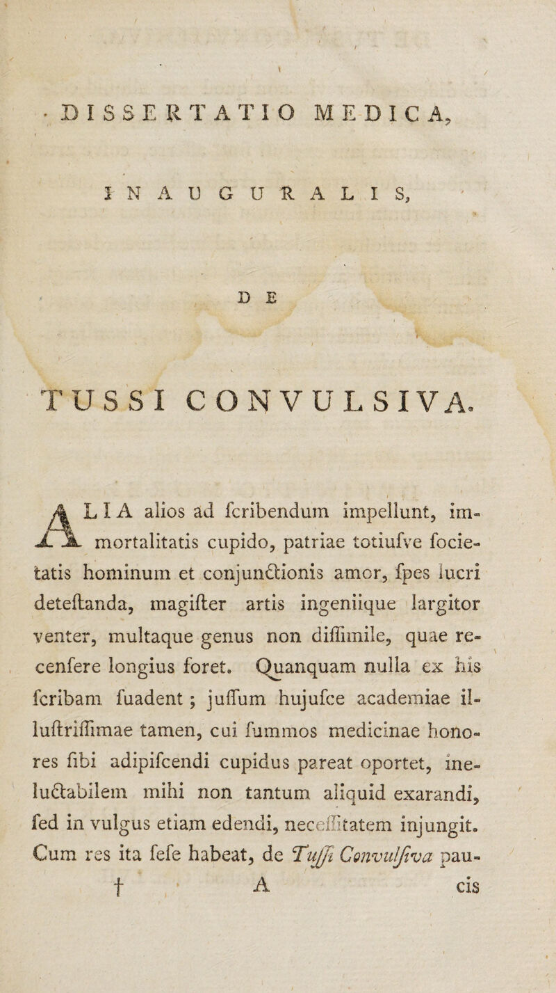 / •DISSERTATIO MEDICA, I N A U G U R A L I S, D E TUSSI CONVULSIVA. 4 LIA alios ad fcribendum impellunt, im« JL jL mortalitatis cupido, patriae totiufve focie- tatis hominum et conjunctionis amor, fpes lucri deteflanda, magifler artis ingeniique largitor venter, multaque genus non diffimile, quae re» cenfere longius foret. Quanquam nulla ex his fcribam fuadent; juffum hujufce academiae il- luftriffimae tamen, cui fummos medicinae hono« res fibi adipifcendi cupidus pareat oportet, me- luCtabilem mihi non tantum aliquid exarandi, fed in vulgus etiam edendi, neceffitatem injungit. Cum res ita fefe habeat, de Tujji Convuljtva pau- t ’ A cis