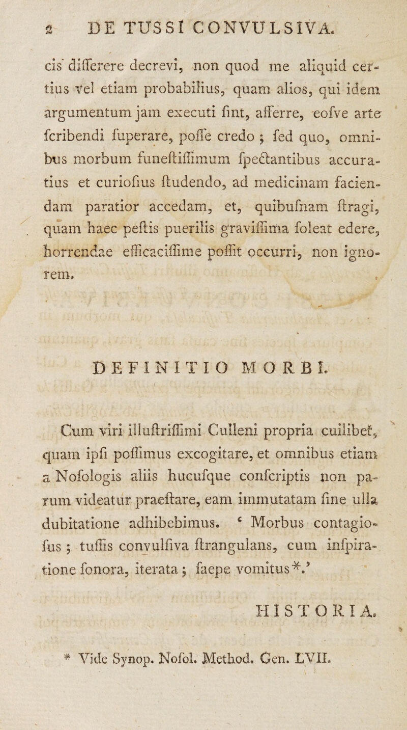 cis' differere decrevi, non quod me aliquid cer¬ tius Vel etiam probabilius, quam alios, qui idem argumentum jam executi fint, afferre, eofve arto fcribendi fuperare, poffe credo ; fed quo, omni¬ bus morbum funeftiffimum fpeclantibus accura¬ tius et curiofius ftudendo, ad medicinam facien¬ dam paratior accedam, et, quibufnarn ftragi, quam haec peftis puerilis gravidini a foleat edere, horrendae efficaciffime poflit occurri, non igno¬ rem. DEFINITIO MORBI Cum viri illuftriffimi Culleni propria cuilibet, quam ipfi poffimus excogitare, et omnibus etiam a Nofologis aliis hucufque confcriptis non pa¬ rum videatur praeftare, eam immutatam fine ulla dubitatione adhibebimus. c Morbus contagio» fus; tuffis convulfiva flrangulans, cum infpira- tione fonora, iterata j faepe vomitus*.5 HISTORIA. # Vide Synop. NofoL Method. Gen. LVIL