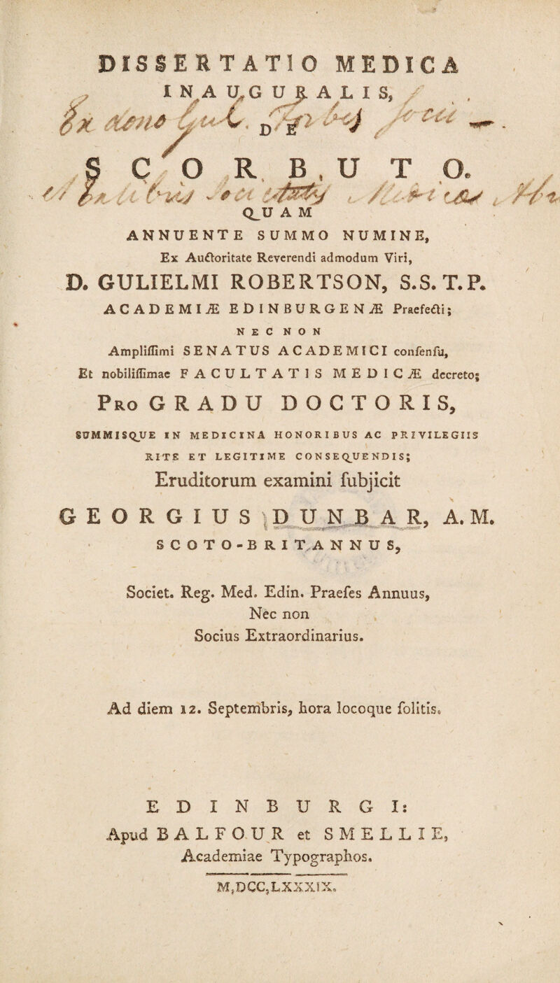 I N A U.G U JL A L I S, ifx atti* £ £ V / '4 // S C O R. B , U T O. ( f'U/ - , / .*•<' , Q^U A M ANNUENTE SUMMO NUMINE, Ex Auctoritate Reverendi admodum Viri, D. GULIELMI ROBERTSON, S.S. T.P. ACADEMIA EDINBURGENjE Praefeftij NEC NON Ampliffimi SENATUS A C AD E MI CI confenfu. Et nobiliflimae FACULTATIS MEDICiE decretos Pro GRADU D O C T O R I S, SSJMMISQUE IN MEDICINA HONORIBUS AC PRIVILEGIIS RITE ET LEGITIME CONSEQUENDIS; Eruditorum examini fubjicit GEORGIUS DUNBAR, A. M. SCOTO-BRI T A N N U S, Societ. Reg. Med. Edin. Praefes Annuas, Nec non Socius Extraordinarius. Ad diem 12. Septembris, hora locoque folitis. EDXNBURGI: Apud BALFOUR et SMELLIE, Academiae Typographos. M,DCC?LXXXIX.