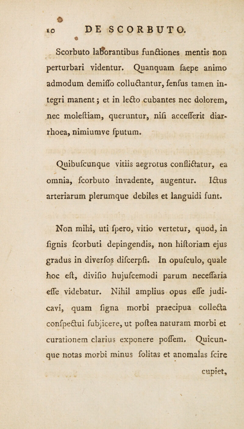 0 *c DE SCORBUTO, Scorbuto lallbrantibus fundiones mentis non perturbari videntur. Quanquam faepe animo admodum demiffo colludantur, fenfus tamen in¬ tegri manent; et in ledo cubantes nec dolorem, nec molefliam, queruntur, nifi accefferit diar¬ rhoea, nimiumve fputum. Quibufcunque vitiis aegrotus conflidatur, ea omnia, fcorbuto invadente, augentur. Idus arteriarum plerumque debiles et languidi funt» Non mihi, uti fpero, vitio vertetur, quod, in fignis fcorbuti depingendis, non hiftoriam ejus gradus in diverfos difcerpfi. In opufculo, quale hoc eft, divifio hujufcemodi parum neceffaria ede videbatur. Nihil amplius opus effe judi¬ cavi, quam figna morbi praecipua colleda confpedui fubjicere, ut poftea naturam morbi et curationem clarius exponere polTem. Quicun» que notas morbi minus folitas et anomalas fcire * cupiet. \