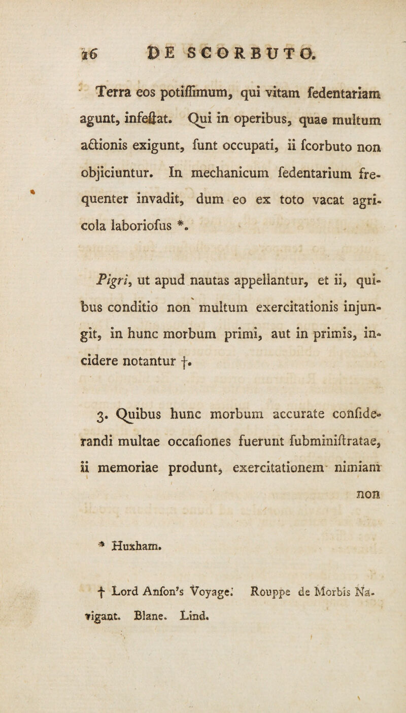 Terra eos potiffimum, qui vitam fedentariam agunt, infeflat. Qui in operibus, quae multum a&ionis exigunt, funt occupati, ii fcorbuto non objiciuntur. In mechanicum fedentarium fre¬ quenter invadit, dum eo ex toto vacat agri- cola laboriofus *. Pigri, ut apud nautas appellantur, et ii, qui- bus conditio non multum exercitationis injun¬ git, in hunc morbum primi, aut in primis, in¬ cidere notantur f. 3. Quibus hunc morbum accurate confide- randi multae occafiones fuerunt fubminiftratae, ii memoriae produnt, exercitationem nimiam non * Huxharn. f Lord Anfonys VoyageJ Rouppe de Morbis Na¬ vigant. Blane. Lind.