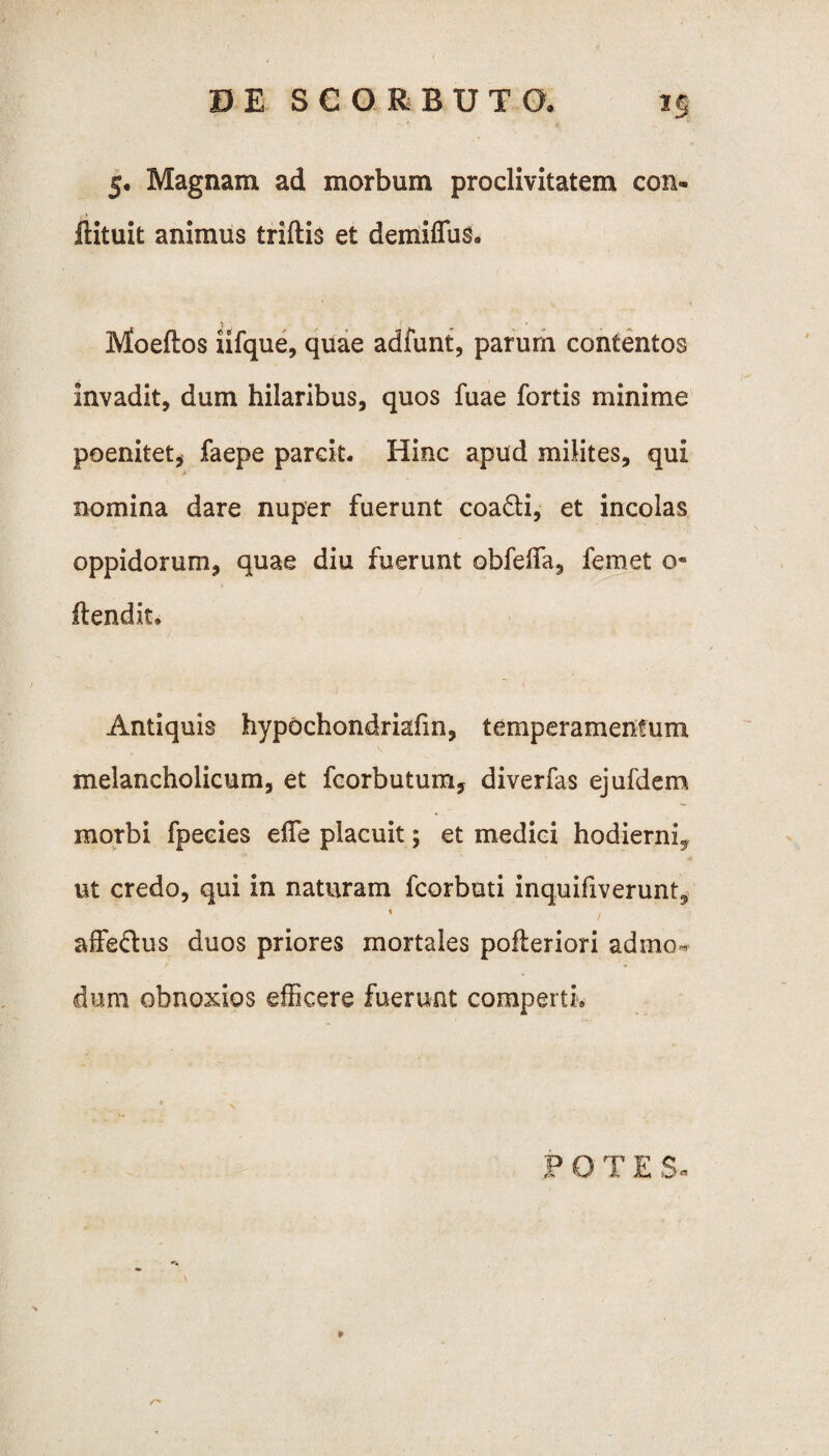 5. Magnam ad morbum proclivitatem con- ftituit animus triftis et demiffus. Moeftos iifque, quae adfunt, parum contentos invadit, dum hilaribus, quos fuae fortis minime poenitet, faepe parcit. Hinc apud milites, qui .i nomina dare nuper fuerunt coa&i, et incolas oppidorum, quae diu fuerunt obfeffa, femet 0« ftendit. Antiquis hypochondriafin, temperamentum melancholicum, et fcorbutum, diverfas ejufdem morbi fpecies effe placuit; et medici hodierni^ ut credo, qui in naturam fcorbuti inquifiverunt, » . affe&us duos priores mortales pofteriori admo« dum obnoxios efficere fuerunt comperti. POTES, r*