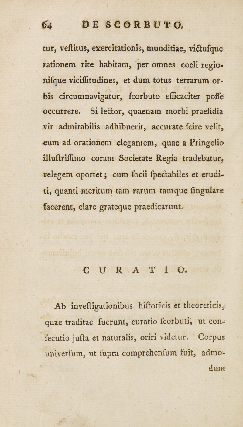 tur, veftitus, exercitationis, munditiae, vi&ufque rationem rite habitam, per omnes coeli regio- nifque viciflitudines, et dum totus terrarum or¬ bis circumnavigatur, fcorbuto efficaciter pofle occurrere. Si le&or, quaenam morbi praefidia vir admirabilis adhibuerit, accurate fcire velit, eum ad orationem elegantem, quae a Pringelio illuftriffimo coram Societate Regia tradebatur, relegem oportet; cum focii fpe&abiles et erudi¬ ti, quanti meritum tam rarum tamque lingulare facerent, clare grateque praedicarunt. CURATIO- i Ab inveftigationibus hiftoricis et theoreticis* quae traditae fuerunt, curatio fcorbuti, ut con- fecutio jufta et naturalis, oriri videtur. Corpus imiverfum, ut fupra comprehenfum fuit, admo¬ dum