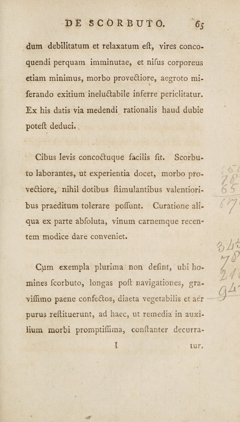 dum debilitatum et relaxatum eft, vires conco¬ quendi perquam imminutae, et nifus corporeus etiam minimus, morbo provectiore, aegroto mi- ferando exitium ineluctabile inferre periclitatur. Ex his datis via medendi rationalis haud dubie potefl deduci. M Cibus levis concodtuque facilis fit. Scorbu- < to laborantes, ut experientia docet, morbo pro¬ vectiore, nihil dotibus ftimulantibus valentiori- . > % bus praeditum tolerare poffunt. Curatione ali¬ qua ex parte abfoluta, vinum carnemque recen* tem modice dare conveniet. Cum exempla plurima non defmt, ubi ho¬ mines fcorbuto, longas poft navigationes, gra¬ vi fimo paene confeftos* diaeta vegetabilis et aer purus reflituerunt, ad haec, ut remedia in auxi¬ lium morbi promptiffima, conftanter decurra-