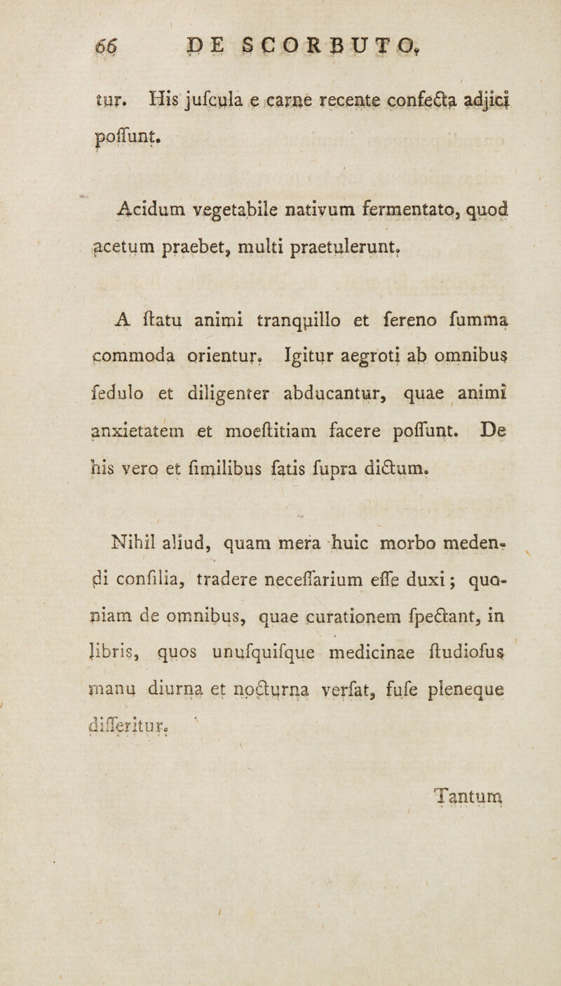 ) 66 DE SCORBUTO, / mr. His jufcula e came recente confe£ta adjici Acidum vegetabile nativum fermentato, quod acetum praebet, multi praetulerunt. A ftatu animi tranqpillo et fereno fumma commoda orientur. Igitur aegroti ab omnibus fedulo et diligenter abducantur, quae animi anxietatem et moellitiam facere poliunt. De his vero et fimilibus fatis fupra didlum. Nihil aliud, quam mera huic morbo meden- di confilia, tradere neceflarium effe duxi; quo¬ niam de omnibus, quae curationem fpe&ant, in libris, quos unufquifque medicinae ftudiofus manu diurna et nocturna verfat, fufe pleneaue didentur. Tantum