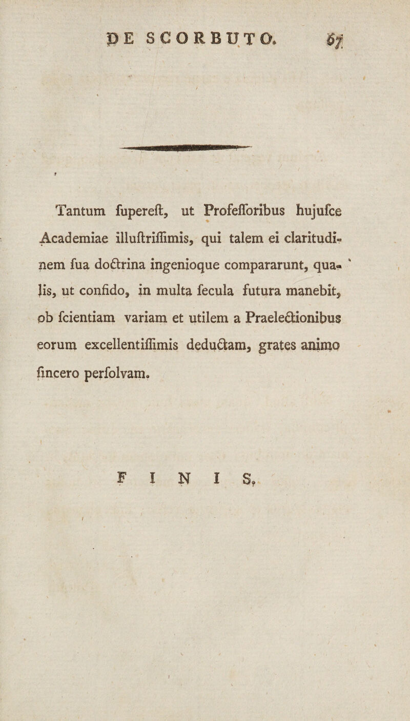 Tantum fupereft, ut Profefforibus hujufce Academiae illuftriflimis, qui talem ei claritudi¬ nem fua do&rina ingenioque compararunt, qua« ' Jis, ut confido, in multa fecula futura manebit, pb fcientiam variam et utilem a PraeleSionibus eorum excellentiflimis deductam, grates animo fincero perfolvam» FINIS,