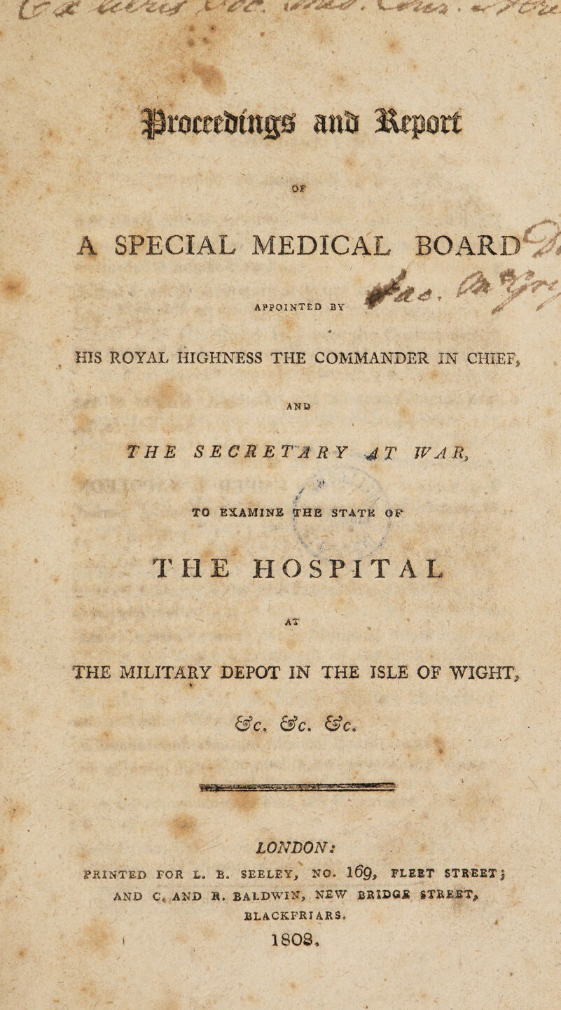 U*f*, 4t* ■ v '’ * ir ^roceeDtngs anti Report or A SPECIAL MEDICAL BOARD APPOINTED BY “ ^ HIS ROYAL HIGHNESS THE COMMANDER IN CHIEF, AND THE SECRETARY 4 T WAR, TO EXAMINE THE STATE OF THE HOSPITAL AT THE MILITARY DEPOT IN THE ISLE OF WIGHT, &c. &c. &c. —rfjgto. LONDON: PRINTED FOR L. B. SEELEY, NO. 1 6Q, FLEET STREETJ AND C. AND R. BALDWIN, NEW BRIDGE STREET, BLACKFRIARS, -» \ A