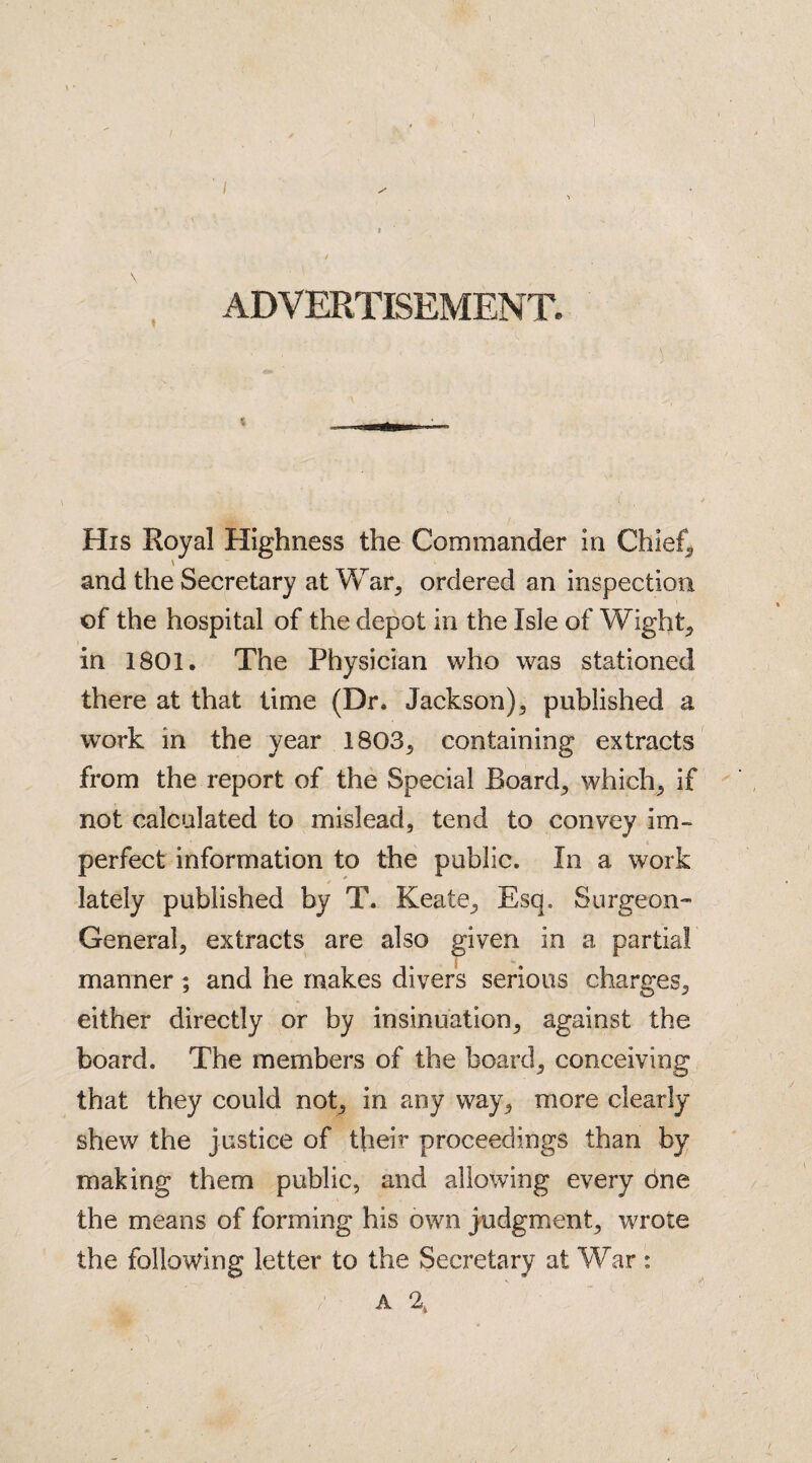 I ADVERTISEMENT. His Royal Highness the Commander in Chief,, and the Secretary at War, ordered an inspection of the hospital of the depot in the Isle of Wight* in 1801. The Physician who was stationed there at that time (Dr. Jackson) , published a work in the year 1803, containing extracts from the report of the Special Boards which, if not calculated to mislead, tend to convey im¬ perfect information to the public. In a work / _ lately published by T. Keate, Esq, Surgeon- General, extracts are also given in a partial manner ; and he makes divers serious charges, either directly or by insinuation, against the board. The members of the board, conceiving that they could not, in any way, more clearly shew the justice of their proceedings than by making them public, and allowing every bne the means of forming his own judgment, wrote the following letter to the Secretary at War : ' : p a r *• V a 2t 'J V-