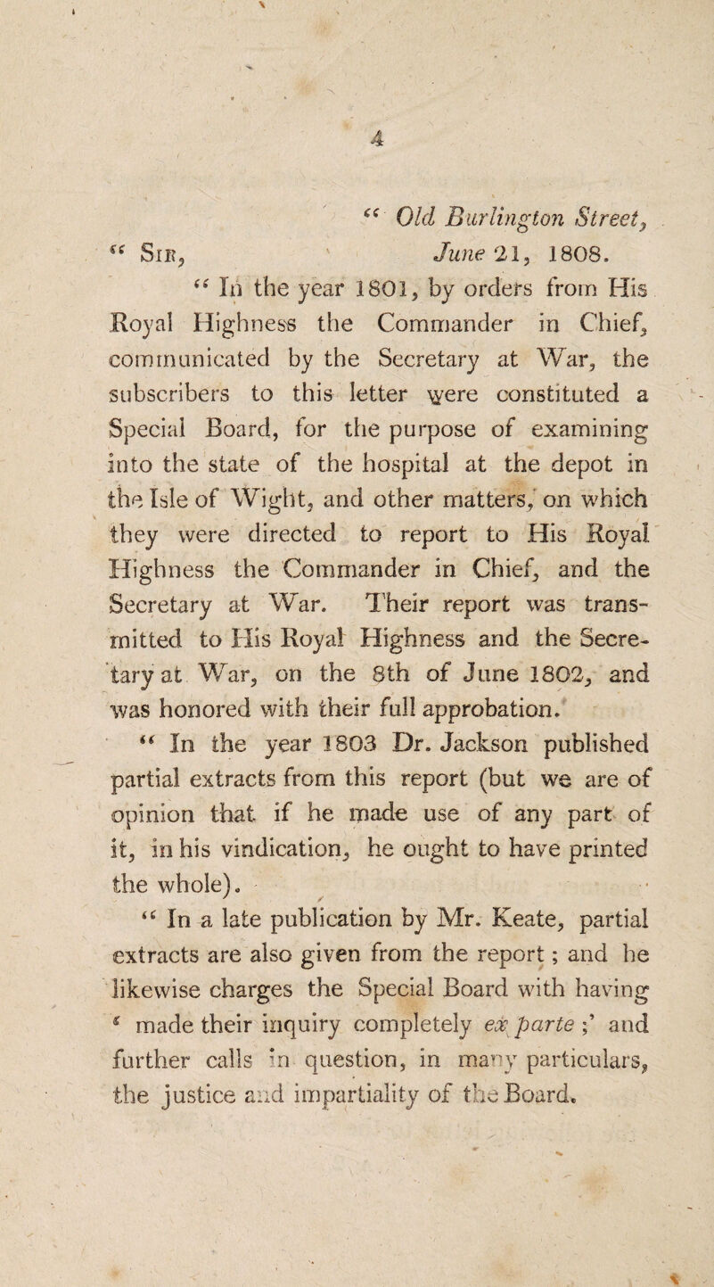 “ In the year 1801, by orders from His Royal Highness the Commander in Chief, communicated by the Secretary at War, the subscribers to this letter were constituted a Special Board, for the purpose of examining into the state of the hospital at the depot in the Isle of Wight, and other matters, on which they were directed to report to His Royal Highness the Commander in Chief, and the Secretary at War. Their report was trans¬ mitted to His Royal Highness and the Secre¬ tary at War, on the 8th of June 1802, and was honored with their full approbation. “ In the year 1803 Dr. Jackson published partial extracts from this report (but we are of opinion that if he made use of any part of it, in his vindication, he ought to have printed the whole). “ In a late publication by Mr. Keate, partial extracts are also given from the report; and he likewise charges the Special Board with having 4 made their inquiry completely ex parte ; and further calls in- question, in many particulars, the justice and impartiality of the Board.