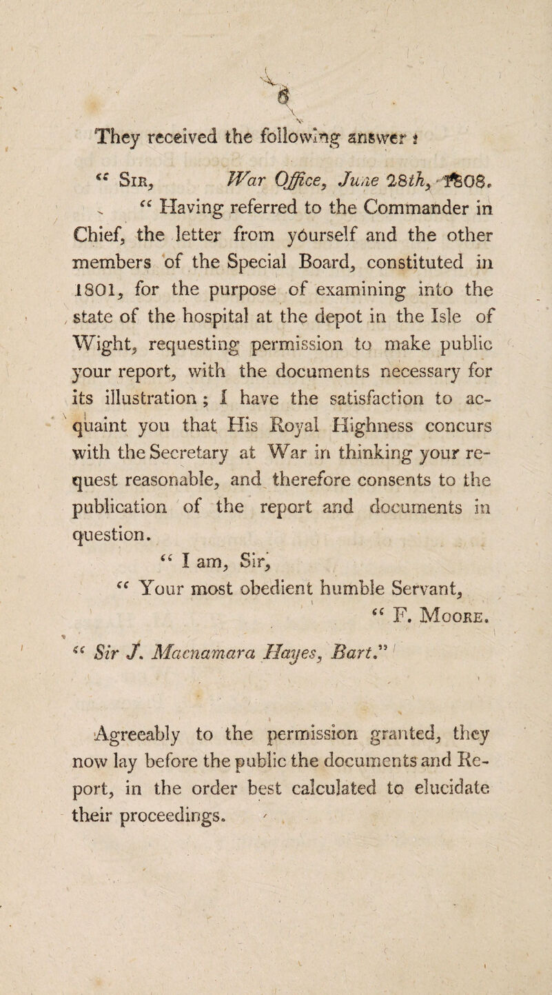 7 ( x They received the following answer t Sin, War Office, June 28th, f&O8, Having referred to the Commander in Chief, the letter from yburself and the other members of the Special Boards constituted in 1801, for the purpose of examining into the .state of the hospital at the depot in the Isle of Wight, requesting permission to make public your report, with the documents necessary for its illustration ; 1 have the satisfaction to ac¬ quaint you that His Royal Highness concurs with the Secretary at War in thinking your re¬ quest reasonable, and therefore consents to the publication of the report and documents in question. I am, Sir, “ Your most obedient humble Servant, “ F. Mooke, * . ; ' . 7 ' ' (€ Sir /. Macnamara Hayes, BartJ Agreeably to the permission granted, they now lay before the public the documents and Re¬ port, in the order best calculated to elucidate their proceedings.