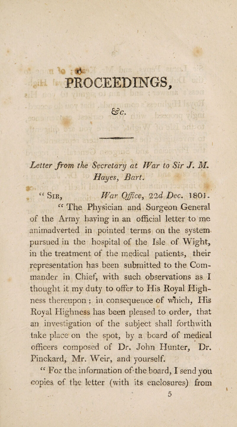 / PROCEEDINGS, &c. I s ♦ • ■ Letter from the Secretary at War to Sir J, M* Hayes* Bart. “Sir* War Office* 22d Dec, 180J„ fC The Physician and Surgeon General of the Array having in an official letter to me animadverted in pointed terms on the system pursued in the hospital of the Isle of Wight* in the treatment of the medical patients* their representation has been submitted to the Com¬ mander in Chief* with such observations as I thought it my duty to offer to His Royal High¬ ness thereupon ; in consequence of which* His Royal Highness has been pleased to order* that an investigation of the subject shall forthwith take place on the spot* by a board of medical officers composed of Dr. John Hunter* Dr. Pinckard* Mr. Weir, and yourself. “ For the information of the board* I send you copies of the letter (with its enclosures) from 5 l
