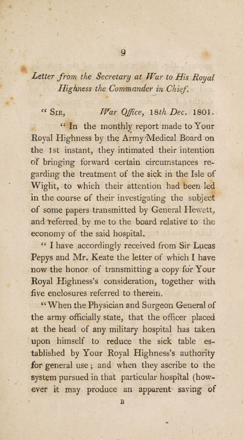 { Letter from the Secretary at War to His Royal Highness the Commander in Chief ce Sie, War Officey 18th Dec. 1801. “In the monthly report made to Your Royal Highness by the Army Medical Board on the 1 st instant, they intimated their intention of bringing forward certain circumstances re¬ garding the treatment of the sick in the Isle of Wight, to which their attention had been led in the course of their investigating the subject of some papers transmitted by General Hewett, and referred, by me to the board relative to the economy of the said hospital. “ I have accordingly received from Sir Lucas Pepys and Mr. Keate the letter of which I have now the honor of transmitting a copy for Your Royal Highness’s consideration, together with five enclosures referred to therein. “ When the Physician and Surgeon General of the army officially state, that the officer placed at the head of any military hospital has taken upon himself to reduce the sick table es¬ tablished by Your Royal Highness’s authority for general use; and wdien they ascribe to the system pursued in that particular hospital (how¬ ever it may produce an apparent saving of B