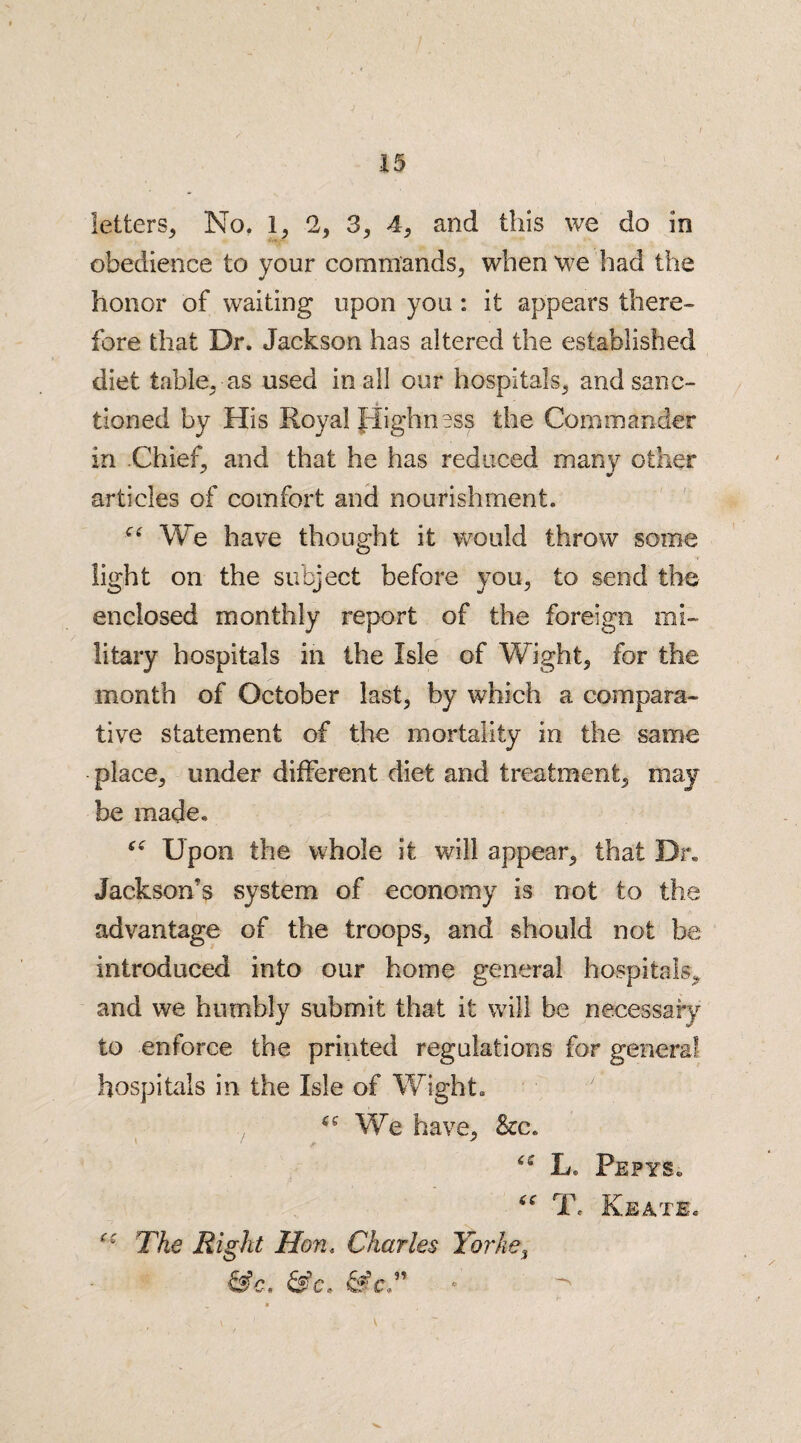 letters, No. 1, 2, 3, 4, and this we do in obedience to your commands, when we had the honor of waiting upon you : it appears there¬ fore that Dr. Jackson has altered the established diet table, as used in all our hospitals, and sanc¬ tioned by His Royal Highness the Commander in Chief, and that he has reduced many other articles of comfort and nourishment. We have thought it would throw some light on the subject before you, to send the enclosed monthly report of the foreign mi¬ litary hospitals in the Isle of Wight, for the month of October last, by which a compara¬ tive statement of the mortality in the same place, under different diet and treatment, may be made. “ Upon the whole it will appear, that Dr. Jackson’s system of economy is not to the advantage of the troops, and should not be introduced into our home general hospitals, and we humbly submit that it will be necessary to enforce the printed regulations for general hospitals in the Isle of Wight. We have. See. <4' L, Pepys. T. Keate. The Right Hon. Charles Yorke3