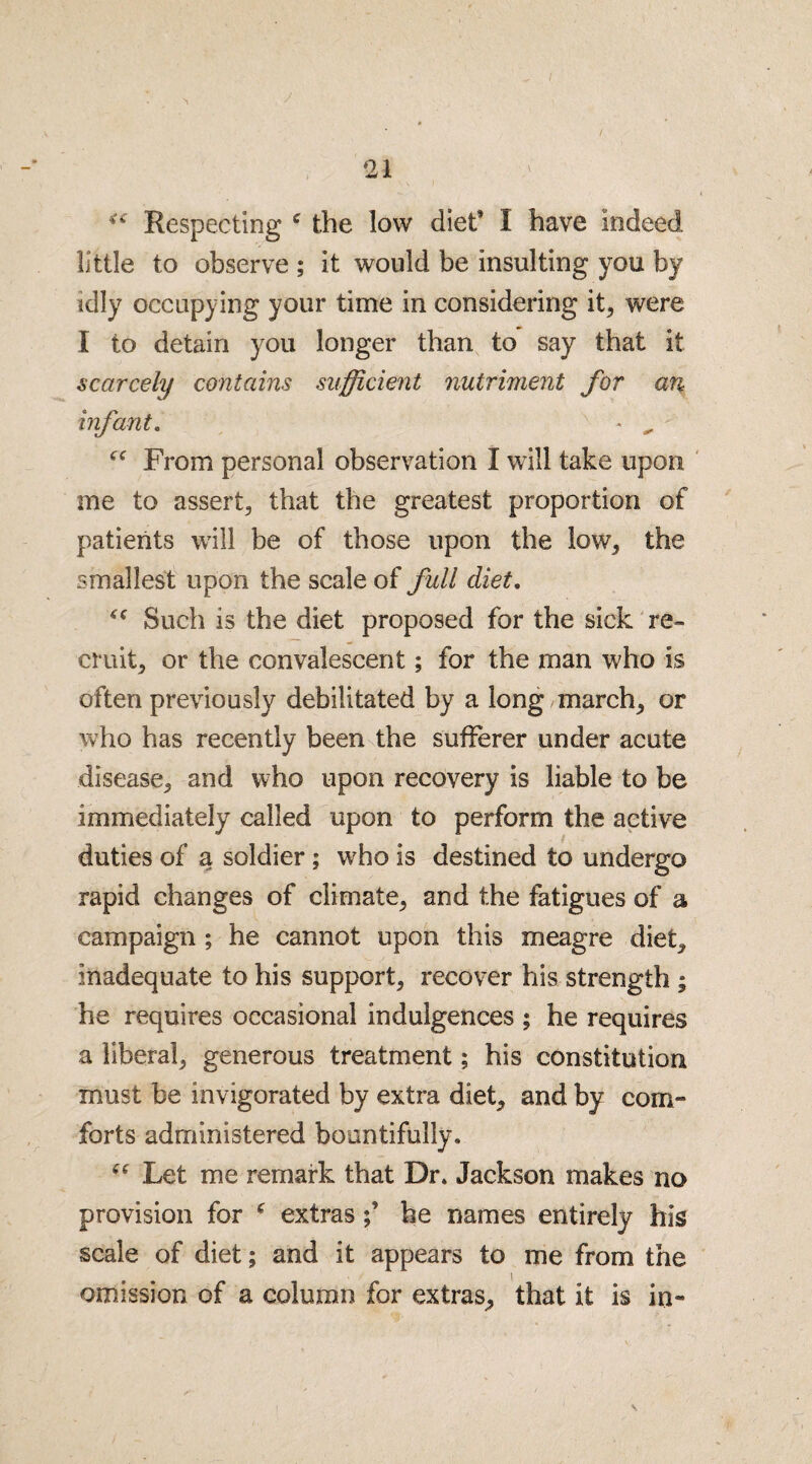 Respecting c the low diet I have Indeed little to observe ; it would be insulting you by idly occupying your time in considering it, were I to detain you longer than to say that it scarcely contains sufficient nutriment for an infant. - „ From personal observation I will take upon me to assert, that the greatest proportion of patients will be of those upon the low, the smallest upon the scale of full diet. Such is the diet proposed for the sick re¬ cruit, or the convalescent; for the man who is often previously debilitated by a long march, or who has recently been the sufferer under acute disease, and who upon recovery is liable to be immediately called upon to perform the active duties of a soldier; who is destined to undergo rapid changes of climate, and the fatigues of a campaign ; he cannot upon this meagre diet, inadequate to his support, recover his strength ; he requires occasional indulgences ; he requires a liberal, generous treatment; his constitution must be invigorated by extra diet, and by corn- forts administered bountifully. “ Let me remark that Dr. Jackson makes no provision for * extrashe names entirely his scale of diet; and it appears to me from the omission of a column for extras, that it is in-