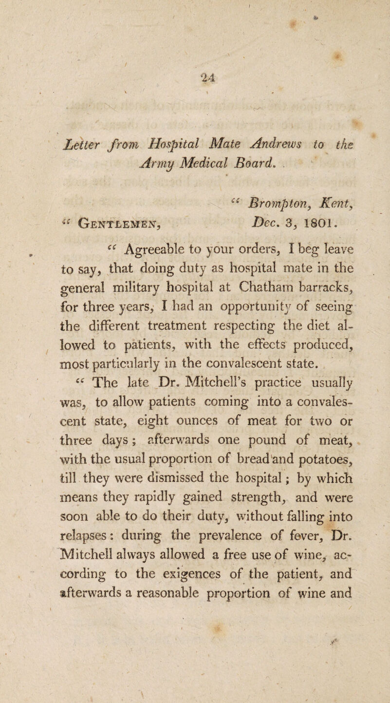 s* 24 \ Letter from Hospital Mate Andrews to the Army Medical Board. . “ Brampton, Kent, u Gentlemen, Dec. 3, isoi, ec Agreeable to your orders, I beg leave to say, that doing duty as hospital mate in the general military hospital at Chatham barracks, for three years, I had an opportunity of seeing the different treatment respecting the diet al¬ lowed to patients, with the effects produced, most particularly in the convalescent state, c* The late Dr, Mitchell’s practice usually was, to allow patients coming into a convales¬ cent state, eight ounces of meat for two or three days; afterwards one pound of meat, with the usual proportion of bread and potatoes, till they were dismissed the hospital; by which means they rapidly gained strength, and were soon able to do their duty, without falling into relapses: during the prevalence of fever. Dr. Mitchell always allowed a free use of wine, ac¬ cording to the exigences of the patient, and afterwards a reasonable proportion of wine and