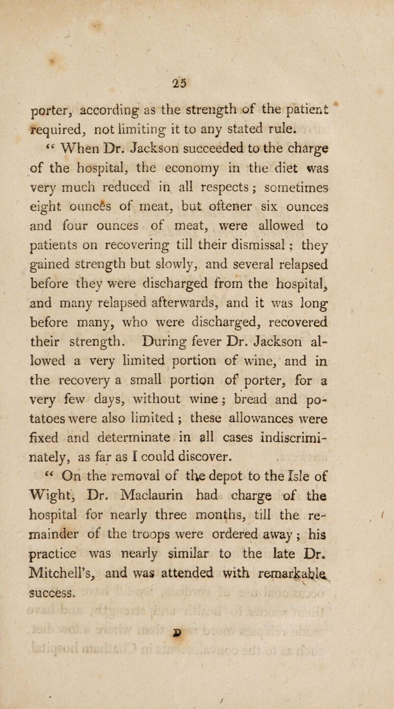 V 25 porter, according as the strength of the patient required, not limiting it to any stated rule. “ When Dr. Jackson succeeded to the charge of the hospital, the economy in the diet was very much reduced in all respects; sometimes eight ounces of meat, but oftener six ounces and four ounces of meat, were allowed to patients on recovering till their dismissal; they gained strength but slowly, and several relapsed before they were discharged from the hospital, and many relapsed afterwards, and it was long before many, who were discharged, recovered their strength. During fever Dr. Jackson al¬ lowed a very limited portion of wine, and in the recovery a small portion of porter, for a very few days, without wine; bread and po¬ tatoes were also limited ; these allowances were fixed and determinate in all cases indiscrimi¬ nately, as far as I could discover. “ On the removal of the depot to the Isle of Wight, Dr, Maclaurin had charge of the hospital for nearly three months, till the re¬ mainder of the troops were ordered away; his practice was nearly similar to the late Dr* Mitchell’s, and was attended with remarfeabk success, ' , - r • ; u : • P /