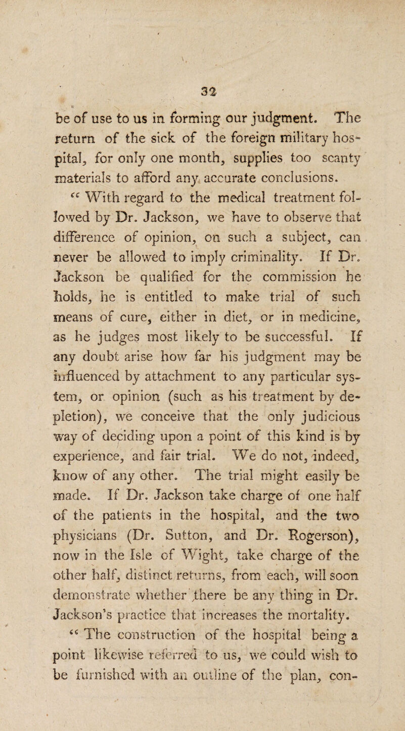 it be of use to us in forming our judgment. The return of the sick of the foreign military bos- pita], for only one month, supplies too scanty materials to afford any accurate conclusions. “ With regard to the medical treatment fol¬ lowed by Dr. Jackson, we have to observe that difference of opinion, on such a subject, can - never be allowed to imply criminality. If Dr. Jackson be qualified for the commission he holds, he is entitled to make trial of such means of cure, either in diet, or in medicine, as he judges most likely to be successful. If any doubt arise how far his judgment may be influenced by attachment to any particular sys¬ tem, or opinion (such as his treatment by de¬ pletion), we conceive that the only judicious way of deciding upon a point of this kind is by experience, and fair trial. We do not, indeed, know of any other. The trial might easily be made. If Dr. Jackson take charge of one half of the patients in the hospital, and the two physicians (Dr. Sutton, and Dr. Rogerson), now in the Isle of Wight, take charge of the other half, distinct returns, from each, will soon demonstrate whether fhere be any thing in Dr. Jackson’s practice that increases the mortality. The construction of the hospital being a point likewise referred to us, we could wish to be furnished with an outline of the plan, con-