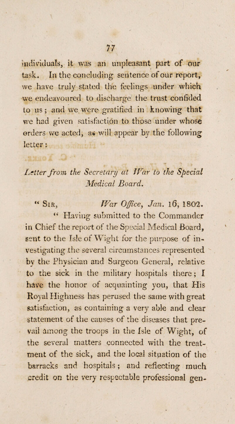 individuals, it was an unpleasant part of our task. In the concluding sentence of our report, we have truly stated the feelings under which we endeavoured to discharge the trust confided to us ; and we were gratified in knowing that we had given satisfaction to those under whose orders we acted, a6 will appear by the following letter: , -  (i Letter from the Secretary at War to the Special Medical Board. “ Sir, War Office, Jan. 10, 1802. iC Having submitted to the Commander in Chief the report of the Special Medical Board, sent to the Isle of Wight for the purpose of in¬ vestigating the several circumstances represented by the Physician and Surgeon General, relative to the sick in the military hospitals there; I have the honor of acquainting you, that His Royal Highness has perused the same with great satisfaction, as containing a very able and dear statement of the causes of the diseases that pre¬ vail among the troops in the Isle of Wight, of the several matters connected with the treat- > ment of the sick, and the local situation of the barracks and hospitals; and reflecting much credit on the very respectable professional gen-
