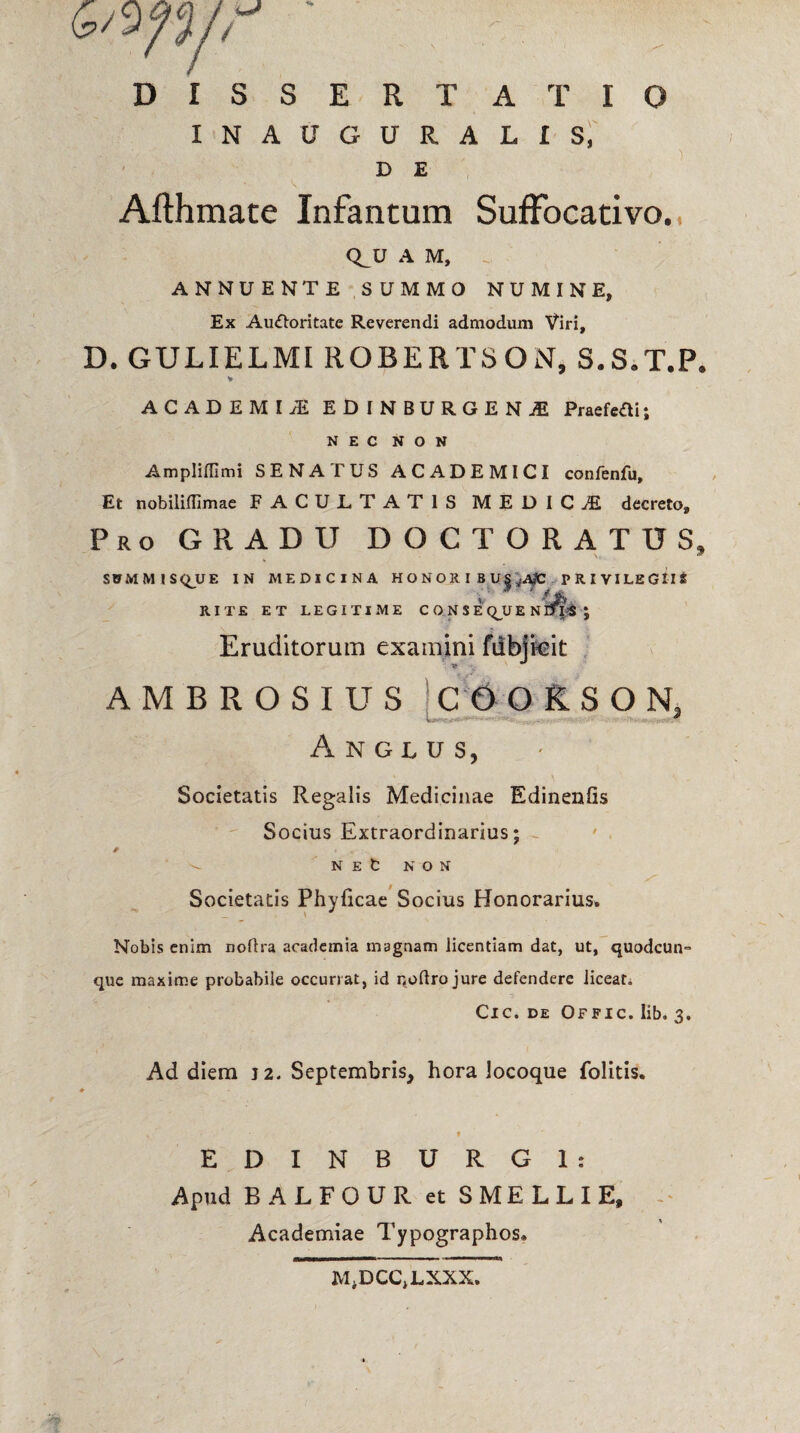 DISSERTATIO INAUGURALIS, ) D E Afthmate Infancum SufFocativo. Q_U A M, ANNUENTE SUMMO NUMINE, Ex Auctoritate Reverendi admodum Viri, D. GULIELMI ROBERTSON, S.S.T.P. V ACADEMI JE EDINBURGENjE Praefefli; NEC NON Ampliffimi SENATUS ACADEMICI confenfu. Et nobilifllmae FACULTATIS MEDICI decreto. Pro GRADU DOCTORATUS, SUMMISQJUE IN MEDICINA HONOIU BU|^t PRIVILEGIIS RITE ET LEGITIME CONSE QU E N rfpS J Eruditorum examini fubjkit AMBROSIUS C60KSON, Anglus, Societatis Regalis Medicinae Edinenfis Socius Extraordinarius; ^ N E fc N O N Societatis Phyficae Socius Honorarius. Nobis enim noflra acadcmia magnam licentiam dat, ut, quodcun- que maxime probabile occurrat, id noftrojure defendere licear* Cic. de Offic. lib. 3. Ad diem J2. Septembris, hora Jocoque folitis. E D I N B U R G 1 : Apud BALFGUR et SMELLIE, Academiae Typographos» M.DCCjLXXX.