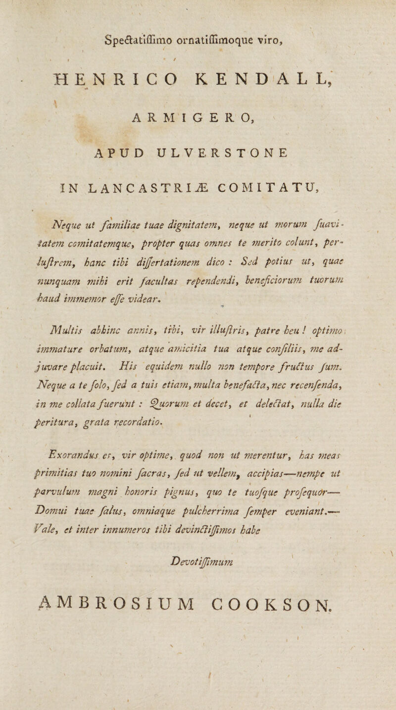 Speftatiffimo ornatiffimoque viro, i ' ^ * i t HENRICO K E N DA L L, «A ARMIGERO, APUD ULVERSTONE IN LAN CASTRIS COMITATU, Neque ut familiae tuae dignitatem, neque ut morum fuavi - iatem comit at enique, propter quas omnes te merito coi unt, per~ lujlrern, tibi dijjertationem dico : Sed potius ut, nunquam mihi erit facultas rependendi, benef ciorum tuorum haud immemor effe videar. Multis abhinc annis, tibi, vir illuflris, patre heu ! optimo, immature orbatum, atque amicitia tua atque confli is, me ad¬ juvare placuit. His equidem nullo non tempore fruClus Jum. . i Neque a te folo,fed a tuis etiam, multa b e nefali a, nec recenfenda, in me collata fuerunt : Quorum et decet, et delectat, nulla dic peritura, grata recordatio. Exorandus es, vir optime, quod non ut merentur, has meas primitias tuo nomini facras, fed ut velle?n> accipias—nempe ut parvulum magni honoris pignus, quo te tuofque profequor—* Domui tuae falus, omniaque pulcherrima femper eveniant Vale, et inter innumeros tibi devinftijfimos habe . ' j Devotijfmum AMBROSIUM COOKSON. /