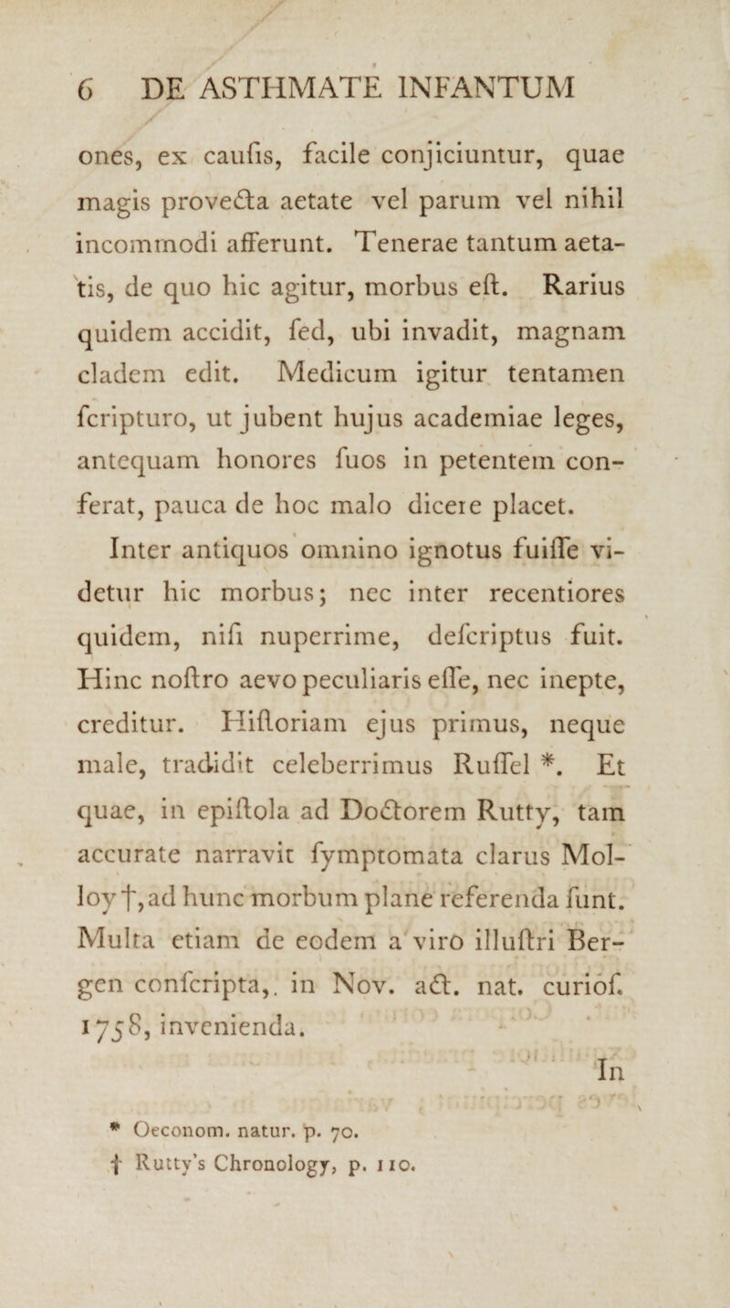 ones, ex caufis, facile conjiciuntur, quae magis prove&a aetate vel parum vel nihil incommodi afferunt. Tenerae tantum aeta¬ tis, de quo hic agitur, morbus eft. Rarius quidem accidit, fed, ubi invadit, magnam cladem edit. Medicum igitur tentamen fcripturo, ut jubent hujus academiae leges, antequam honores fuos in petentem con¬ ferat, pauca de hoc malo dicere placet. Inter antiquos omnino ignotus fuiffe vi¬ detur hic morbus; nec inter recentiores quidem, nifi nuperrime, defcriptus fuit. Hinc noftro aevo peculiaris efle, nec inepte, creditur. Hifloriam ejus primus, neque male, tradidit celeberrimus Ruflel *. Et quae, in epiflola ad Doftorem Rutty, tam accurate narravit fymptomata clarus Mol- loyf,ad hunc morbum plane referenda funt. Multa etiam de eodem a viro illuftri Ber- i gcn confcripta,. in Nov. a£t. nat. curiof 1758, invenienda. * Oeconom. natur, p. 70. f Ruttv’s Chronology, p. 110.