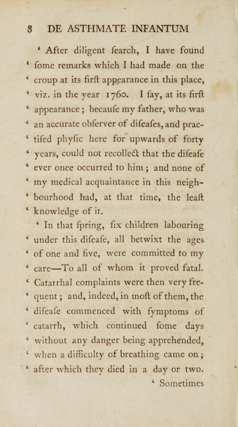 / 8 DE ASTHMATE INFANTUM 4 After diligent fearch, I have found 4 forne remarks which I had made on the 4 croup at its firft appearance in this place, 4 viz. in the year 1760. I fay, at its firft c appearance ; becaufe my father, who was c an accurate obferver of difeafes, and prac- 4 tifed pliyfic here for upwards of forty 4 years, could not recolledt that the difeafe 4 ever once occurred to him ; and none of 4 my medical acquaintance in this neigh- 4 bourhood had, at that time, the leaft 4 knowledge of it. 4 In that fpring, fix children labouring 4 under this difeafe, ali betwixt the ages 6 of one and five, were committed to my 4 care—To ali of whom it proved fatal. 4 Catarrhal complaints were then very fre- 4 quent; and, indeed, in moft of them, the 4 difeafe commenced with fymptoms of s catarrh, which continued forne days 4 without any danger being apprehended, 4 when a difficulty of breathing came on ; 4 after which they died in a day or two.