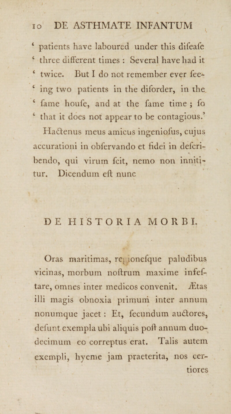 io DE ASTHMATE INFANTUM c patients havc laboured under this difeafe c three different times : Several haveliad it ‘ twice. But I do not remember ever fee~ 6 ing two patients in the diforder, in the c fame houfe, and at the fame time ; fo ‘ that it does not appear to be contagious.’ HaQenus meus amicus in geni olus, cujus accurationi in obfervando et fidei in defcri- bendo, qui virum fcit, nemo non inniti- tur. Dicendum eft nunc DE HISTORIA MORBI. Oras maritimas, re, lonefque paludibus vicinas, morbum noftrum maxime infef- tare, omnes inter medicos convenit. iEtas illi magis obnoxia primum inter annum nonumque jacet : Et, fecundum audtores, defunt exempla ubi aliquis poff annum duo¬ decimum eo correptus erat. Talis autem exempli, hyeme jam praeterita, nos cer¬ tiores * i . »