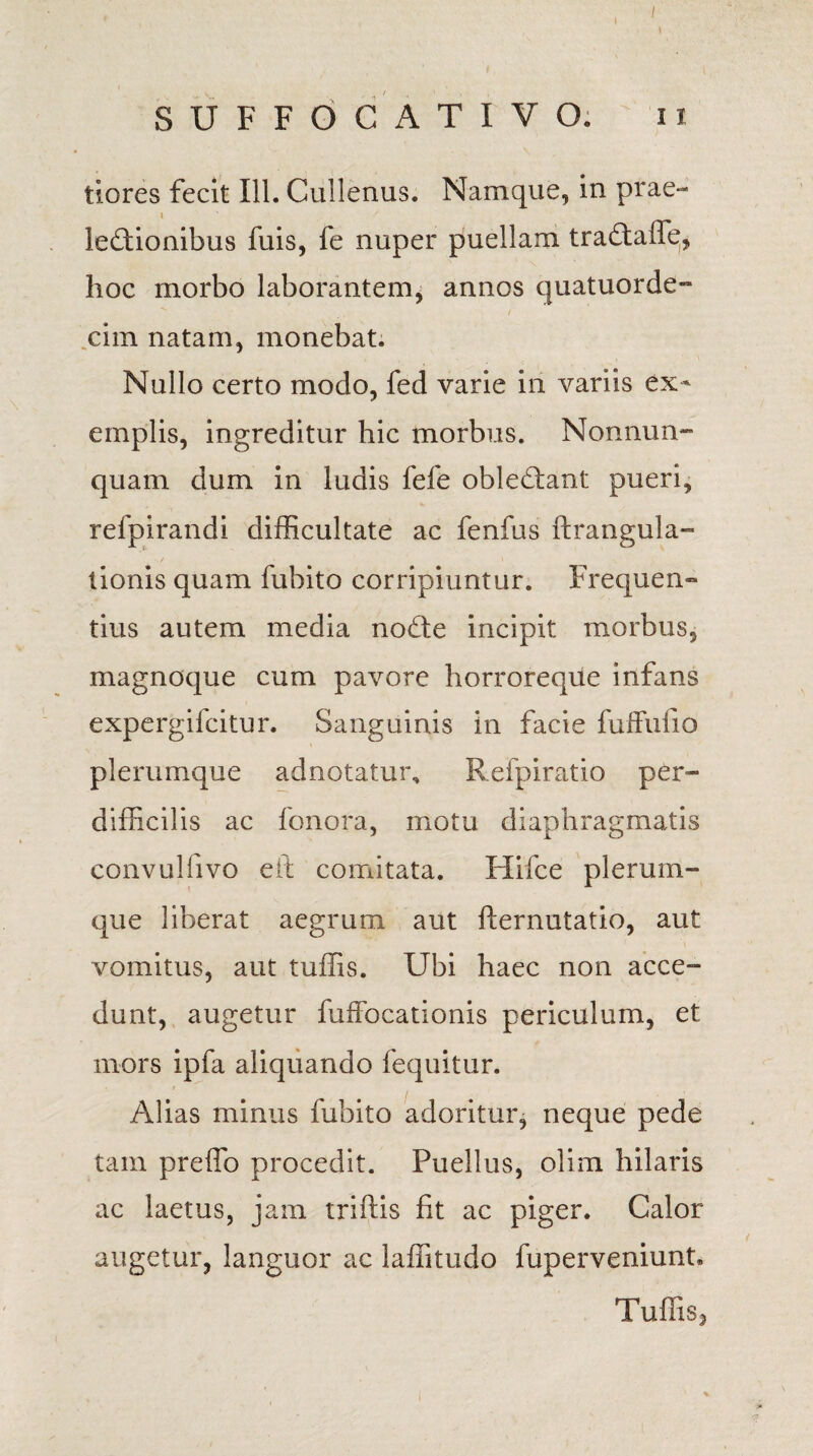 / SUFFOCATIVO. ix tiores fecit 111. Cullenus. Namque, in prae- I lectionibus fuis, fe nuper puellam traCtafffi, hoc morbo laborantem, annos quatuorde- ciin natam, monebat. Nullo certo modo, fed varie in variis ex¬ emplis, ingreditur hic morbus. Nonnum¬ quam dum in ludis fefe obleCtant pueri, refpirandi difficultate ac fenfus ftrangula- tionis quam fubito corripiuntur. Frequen» tius autem media nodte incipit morbus, magnoque cum pavore horroreque infans expergifcitur. Sanguinis in facie fulfulio plerumque adnotatui\ Refpiratio per¬ difficilis ac fonora, motu diaphragmatis convulfivo eit comitata. Hifce plerum¬ que liberat aegrum aut fternutatio, aut vomitus, aut tuffis. Ubi haec non acce¬ dunt, augetur fuffocationis periculum, et mors ipfa aliquando fequitur. Alias minus fubito adoritur, neque pede tam preffo procedit. Puellus, olim hilaris ac laetus, jam triftis fit ac piger. Calor augetur, languor ac laffitudo fuperveniunt, Tuffis,