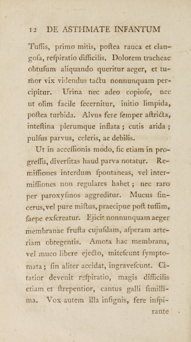 \ Tuffis, primo mitis, poftea rauca et clan- gofa, refpiratio difficilis. Dolorem tracheae obtufum aliquando queritur aeger, et tu¬ mor vix videndus tadu nonnunquam per¬ cipitur. Urina nec adeo copiole, ncc ut olim facile fecernitur, initio limpida, poftea turbida. Alvus fere femper aftricfta, inteftina plerumque inflata ; cutis arida ; pulfus parvus, celeris, ac debilis. Ut in acceffionis modo, iic etiam in pro- greflii, diverfitas haud parva notatur. Re- miffiones interdum fpontaneas, vel inter- miffiones non regulares habet ; nec raro per paroxyfmos aggreditur. Mucus fm- cerus,vel pure miftus, praecipue poft tuffim,. faepe exfcreatur. Ejicit nonnunquam aeger membranae frufta cujufdam, afperam arte¬ riam obtegentis. Amota hac membrana, vel muco libere ejeflo, mitefcunt fympto- mata ; fm aliter accidat, ingravefcunt. Ci¬ tatior devenit refpiratio, magis difficilis etiam et ftrepentior, cantus galli fimilli- ma. Vox autem illa infignisy fere infpi- rante