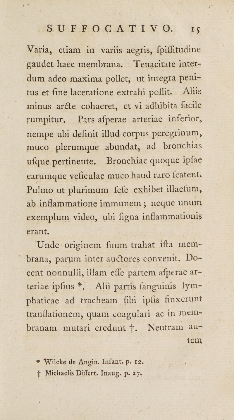 Varia, etiam in variis aegris, fpiflitudine gaudet haec membrana. Tenacitate inter» dum adeo maxima pollet, ut integra peni¬ tus et fine laceratione extrahi poffit. Aliis minus ardte cohaeret, et vi adhibita facile rumpitur. Pars afperae arteriae inferior, nempe ubi delinit illud corpus peregrinum, muco plerumque abundat, ad bronchias ufque pertinente. Bronchiae quoque iplae earumque veficulae muco haud raro fcatent. Pulmo ut plurimum fefe exhibet illaefum, ab inflammatione i rn mu nem ; neque unum exemplum video, ubi figna inflammationis erant. Unde originem limm trahat ifta mem¬ brana, parum inter auctores convenit. Do¬ cent nonnulli, illam efle partem afperae ar¬ teriae ipfius *. Alii partis fanguinis lym¬ phaticae ad tracheam fibi ipfis finxerunt tranflationem, quam coagulari ac in mem¬ branam mutari credunt j\ Neutram au¬ tem * Wilcke de Angin. Infaxit. p* 12. ■f Michaelis Differt. Inaug. p. 27. /